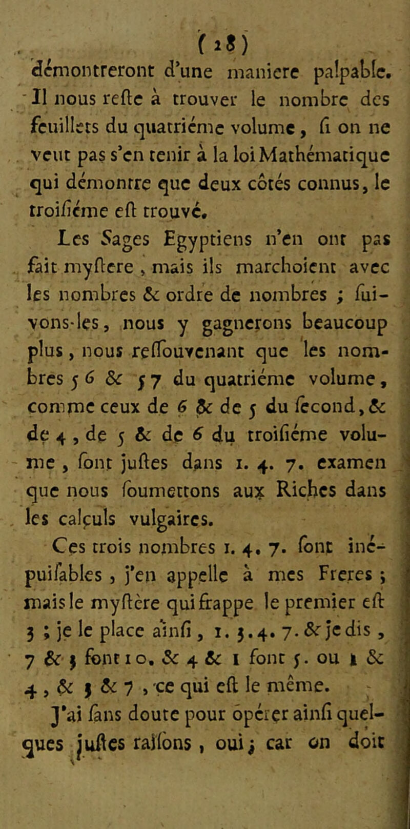 (28) démontreront d’une manière paîpaLIc. ■ Il nous refte à trouver le nombre des feuillets du quatrième volume , fi on ne veut pas s’en tenir à la loi Mathématique qui démontre que deux côtés connus, le troi/îcme eft trouve. Les 5ages Egyptiens n’en ont pas fait myflere , mais ils marchoient avec les nombres &: ordre de nombres ; fui- vons-les, nous y gagnerons beaucoup plus, nous relTouvenant que les nom- bres 5 6 &: 5 7 du quatrième volume, comme ceux de 6 & de 5 du fécond,& de 4 , de 5 & de ^ du troifiéme volu- me , font juftes dans i. 4. 7. examen que nous foumettons aujt Riches dans les calpuls vulgaires. Ces trois nombres i. 4. 7. font iné- puifables , j’en appelle à mes Freres ; mais le myftère qui frappe le premier eft 3 ; je le place anifi , i. 5.4. y.&rjcdis, 7 & 3 font 10, & 4 & I font j. ou | & 4 , ôi ) ^ 7 > ce qui eft le même. 3’ai fans doute pour opérer ainfi quel- ques juAes raifons, oui; car on doit