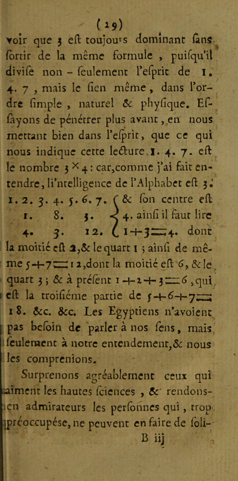 voir que 3 efl: toujours dominant (ans ^ forcir de la même formule , puifqu’il divife non - feulement refpric de l. 4.7, mais le (îen même, dans l’or- dre fimple , naturel 6c phyfique. Ef- fàyons de pénétrer plus avant, en nous mettant bien dans l’efprit, que ce qui nous indique cette leéture.l. 4. 7. cft le nombre 3^4: car,comme j’ai foie en- tendre, li’ntelligencc de l’Alphabet efl 3,’ 1.2. 3. 4. 5. 6. J. C6c fbn centre efl I. 8. 3. <4. ainfi il faut lire 4. 5. 12. dont la moitié cft 1,6c le quart i ; ainfi de me- me 5-4-7Z::: I a,dont la moitié efl: 6, &.ie quart 3 ; & à préfènt i h-i■+• 3,qui t cft: la troiiîéme partie de |-4-^-4-7^ 18. 6cc. ôcc. Les Egyptiens n’avoient I pas befoin de parler à nos fens, mais, ;fculenacnc à notre entendement,&: nous les comprenions. Surprenons agréablement ceux qui ^aiment les hautes (ciences , 6c' rendons- ;çn admirateurs les perlônnes qui, trop iprcoccupése, ne peuvent en faire de foli- B iij