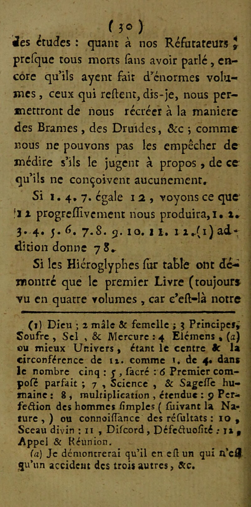 ( 3© ) ’Jes études : quant à nos Réfotateurs J prcfque tous morts (ans avoir parlé, en- core qu’ils ayent fait d’énormes volu- mes , ceux qui relient, dis-je, nous per- mettront de nous récréer à la manière des Brames, des Druides, ôic -, comme nous ne pouvons pas les empêcher de médire s’ils le Jugent à propos, de ce qu’ils ne conçoivent aucunement. Si 1,4,7. égale 12, voyons ce que fil progrcflîvcment nous produira,i, i» 3. 4, 5.6. 7.8. 5.10.11, 1 iJ^i) ad- dition donne 78» Si les Hiéroglyphes fur tahle ont dé- montré que le premier Livre (toujours vu en quatre volumes , car e’eft-là notre (i) Dieu ; 1 mâle & femelle ; j Principefi Soufre , Sel , & Mercure ; 4 Elémens , (a) ou mieux Univers , étant le centre êc la circonférence de ii. comme i. de 4, dans le nombre cinq : j, fàcré : 6 Premier com- pol? parfait ; 7 , Science , & SagelTc hu- maine : 8 , multiplication , étendue : 9 Per<- feétion des hommes Amples ( iliivant la Na- ture , ) ou connoilTancc des réfultats : 10 , Sceau divin : ii , Difeord , Defeduofité ; rs $ Appel & Réunion. (a) Je démontrerai qu’il en eflun qui n’c^ i^u’iin accident des trois autres, 8cc.