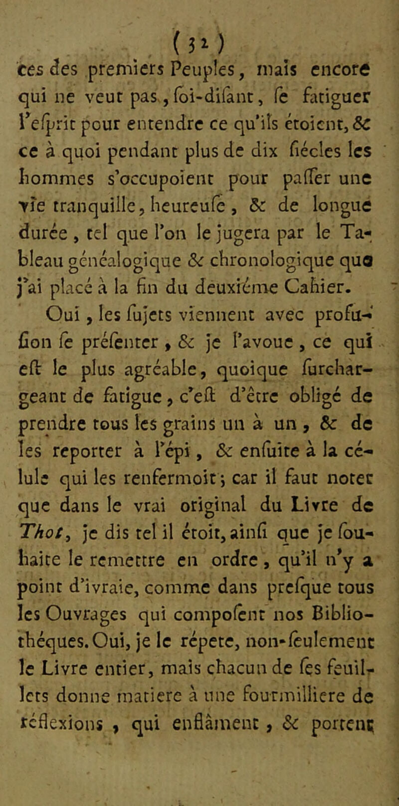 (30 ces âes premiers Peuples, mais encore qui ne veut pas, (ôi-difànt. Ce fatiguer Tefprit pour entendre ce qu'iîs étoicnt,& ce à quoi pendant plus de dix fiéclcs les hommes s’occupoient pour palTer une >re tranquille, heureufé , 5c de longue durée , tel que Ton le jugera par le Ta- bleau généalogique 5c chronologique que j’ai placé à la fin du deuxième Cahier. Oui, les fujets viennent avec profil-* fion Ce prélèntcr , & je l’avoue , ce qui eft le plus agréable, quoique furchar- geant de fatigue, c’eft d’être oblige de prendre tous les grains un à un , & de les reporter à l’épi, 5c enfuite à la cé- Iule qui les renfermoit 5 car il faut noter que dans le vrai original du Livre de Thoty Je dis tel il étoit, ainfi que je lou- liaite le remettre en ordre , qu’il n*y a point d’ivraie, comme dans prclque tous les Ouvrages qui compolcnt nos Biblio- thèques. Oui, je le répété, non-lêulemenc le Livre entier, mais chacun de (es feuil- lets donne matière à une fourmilliere de réflexions y qui enfiâmenc, 5c portenç