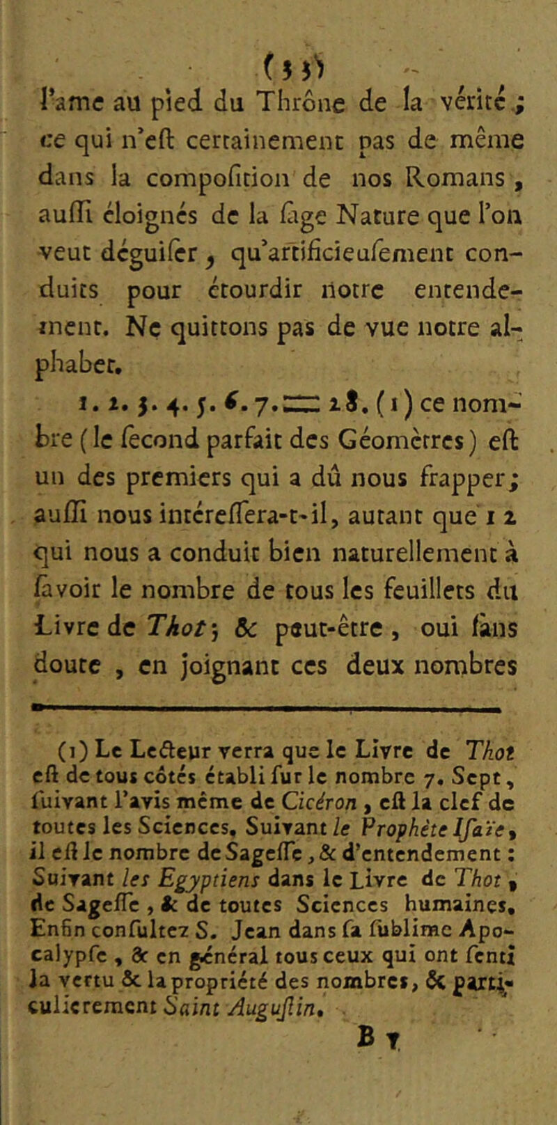 f n'î l’ame au pied du Thrône de la vente.; ce qui n’eft certainement pas de même dans la compofition de nos Romans , auffi éloignes de la iàge Nature que l’on veut dcguilcr , qu’artificieufement con- duits pour étourdir notre entende- ment. Ne quittons pas de vue notre al- phabet, 1.1. 3. 4. y. zS. (i) ce nom- bre (le fécond parfait des Géomètres) eft un des premiers qui a dû nous frapper; auffi nous intéreflera-t'il, autant que i 2 qui nous a conduit bien naturellement à /avoir le nombre de tous les feuillets du Livre de Thot\ &: peut-être, oui fans doute , en joignant ces deux nombres (]) Le Lcâeur verra que le Livre de Thot eft de tous côtés établi fur le nombre 7. Sept, fuivant l’avis même de Cicéron , eft la clef de toutes les Sciences, Suivant/c Prophète Ifaïtt il eft Je nombre de Sage/Tc, & d’entendement ; Suivant les Egyptiens dans le Livre de Thot 1 de Sagefle , k de toutes Sciences humaines, En6n confultev S. Jean dans fa fiiblirae Apo- calypfe , 3c en général tous ceux qui ont fentî la vertu & la propriété des nombres, ÔC parti» wUcrement Saint Augujîin, B T