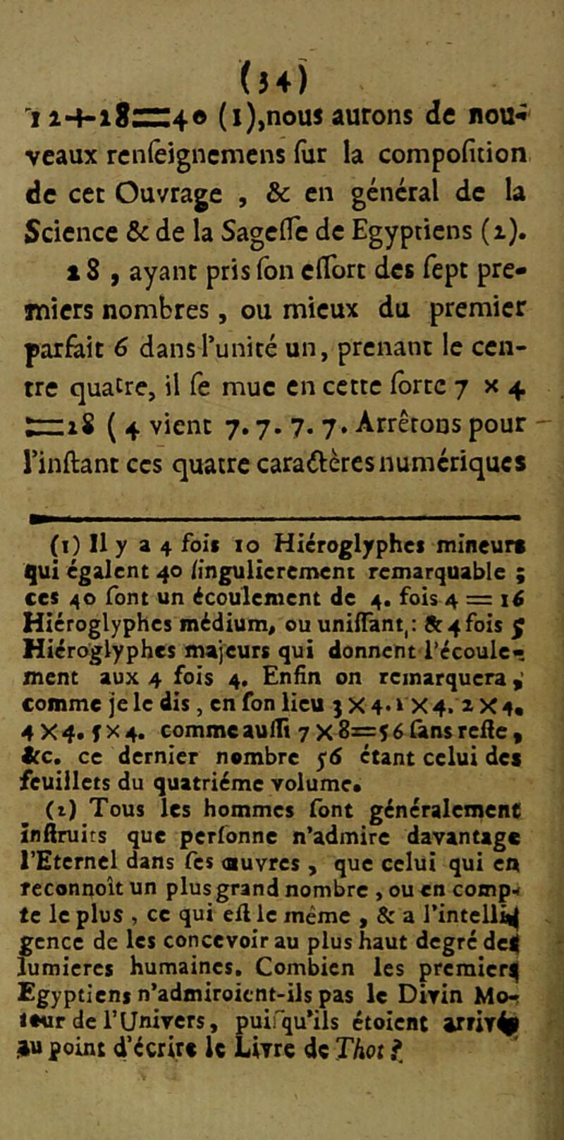 (54) 11*4-18:^:4 O (i),nous aurons de nou» veaux ren(êjgncmens fur la compofiiion de cet Ouvrage , & en general de la Science & de la SagclTe de Egyptiens (z). X 8 f ayant pris fon clTort des fept pre- miers nombres, ou mieux du premier parlait 6 dansTunicé un, prenant le cen- tre quatre, il (e mue en cette forte 7x4 :rzi8 ( 4 vient 7.7. 7. 7. Arrêtons pour rinftant ces quatre caraftères numériques (i) Il y 34 foie 10 Hiéroglyphes mineurs qui égalent 40 iingulierement remarquable ; ces 40 font un écoulement de 4. fois 4 = Hiéroglyphes médium, ou uniffant,: St 4 fois f Hiéroglyphes majeurs qui donnent l’écoule- ment aux 4 fois 4. Enfin on remarquera ^ comme je le dis, en fon lieu 3 X 4.» X4. z X4« 4X4. fx 4. comme aulTt 7 x8z=5 élans relie, Stc. ce dernier nombre yd étant celui des feuillets du quatrième volume* (t) Tous les hommes font généralement înftruits que perfonne n’admire davantage l’Eternel dans fes ouvres , que celui qui en reconnoît un plus grand nombre , ou en comp-i te le plus , ce qui ell le même , & a l’intelli^ gcnce de les concevoir au plus haut degré de^ lumières humaines. Combien les premier^ Egyptiens n’admiroicnt-ils pas le Divin Mor tour de l’Univers, puifqu’ils étoient point décrire le Livre de Thot ^