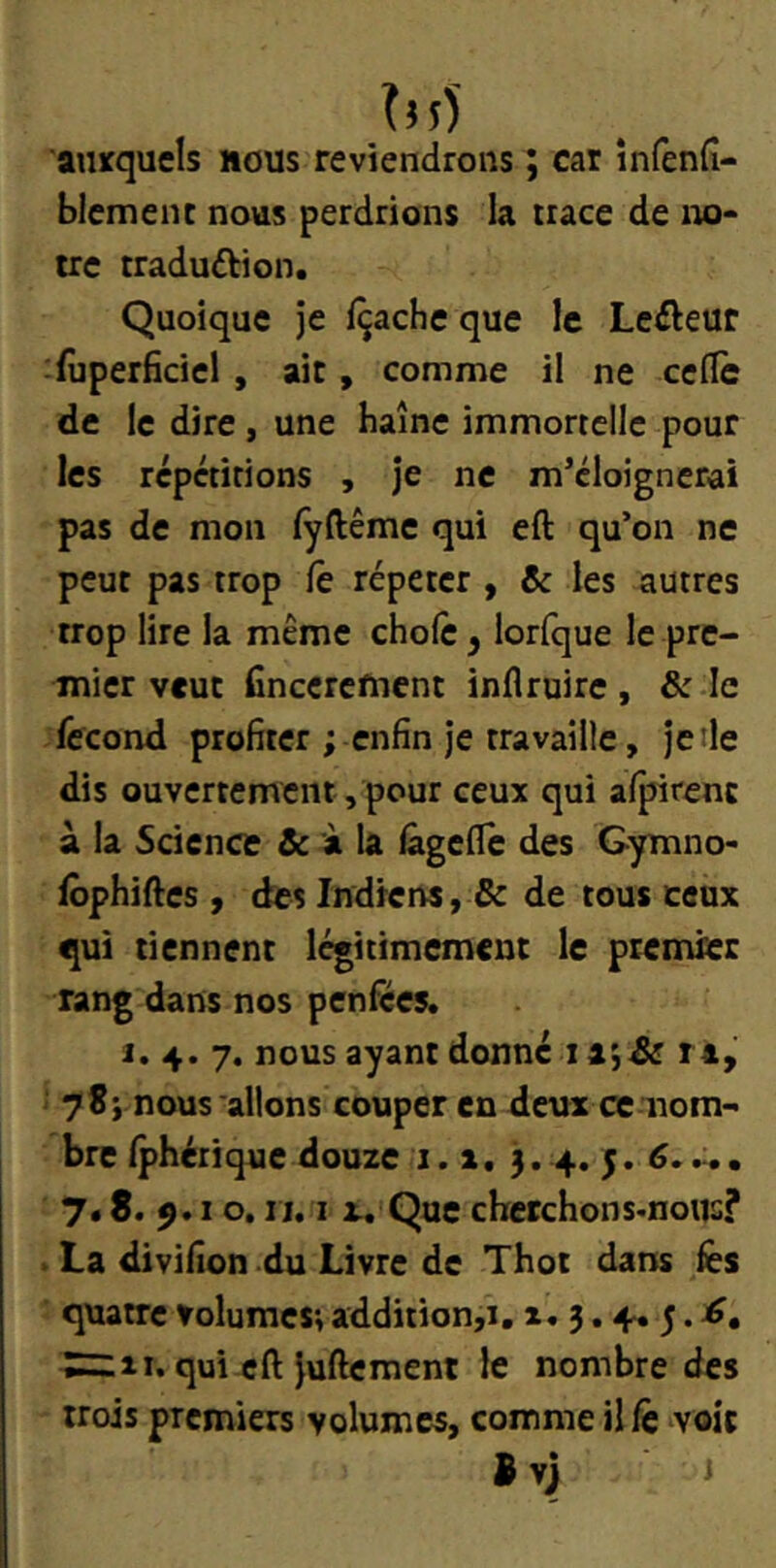 'auxquels nous reviendrons ; car infenfî- blemenc nous perdrions la trace de no* irc traduftion. Quoique je fçache que le Lefteur fûperficiel , ait, comme il ne celle de le dire, une haine immortelle pour les repétirions , je ne m’éloignerai pas de mon lÿftême qui eft qu’on ne peut pas trop le répéter , & les autres trop lire la même choie y lorfque le pre- mier veut finecrefnent inflruire, & le fécond profiter ; enfin Je travaille, je de dis ouvertement, pour ceux qui alpirenc à la Science & à la lageflc des Gymno- lôphiftes , des Indiens, & de tous ceux qui tiennent légitimement le premier rang dans nos penfèes. I. 4. 7. nous ayant donné ri, 78j nous allons couper en deux ce nom- bre Iphérique douze 1.1, 3. 4. 5. ... 7. S. 9.10. II. I r. Que cherchons-noiis? V La divifion du Livre de Thot dans fes quatre volumes; addition,i, i. 3.4. 5. S=:iî. qui-cft juftement le nombre des trois premiers volumes, comme il fc voit B vj <