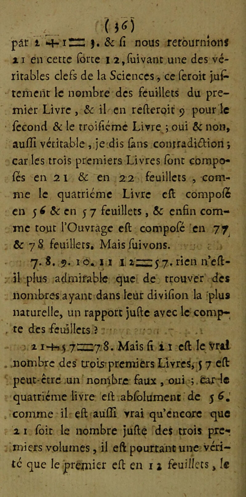 pâr t *4^1;:::: ). & fi nous refournlonf AI en cette (brte 12,(ùivanc une des vé- ritables clefs de la Sciences, ce feroit j,ui- tcmcnc le nombre des feuillets du pre- mier Livre , 8c il en refteroic 9 pour le fécond & le troifiéme Livre ; oui & non, aufîi véritable, jeidis (ans coniradidion •, car les trois premiers Livres font çompo- fes en 21 & en 22 feuillets , com- me le quatrième Livre cfi: compofè en 8c en 57 feuillets, 8c enfin com- me tout l’Ouvrage eft compofé en 77^ & 7 S feuillets. Mais fuivons. j.t. 10. I l I, a:::;::5 7. rien n’en:- , il plus admirable que de trouver des nombres ayant dans leur divifion la plus naturelle, un rapport jufte avec le comp- te des -feuillets ? • . - ■ ^ i~hi!i7':zzZ7 S. Mais fi i i eft le Vrai nombre des trois^premiers Livres, j 7 eft peut-être ,un nombre faux , oui ;;.fcar-le quatrième livre eft abfôlumenc de 5 comme il eft aufïi vrai qu’encore que 21 foit le nombre jufte des trois prcr miers volumes, il eft pourtant une véri- té que le'premier eft en 11 feuillets, le