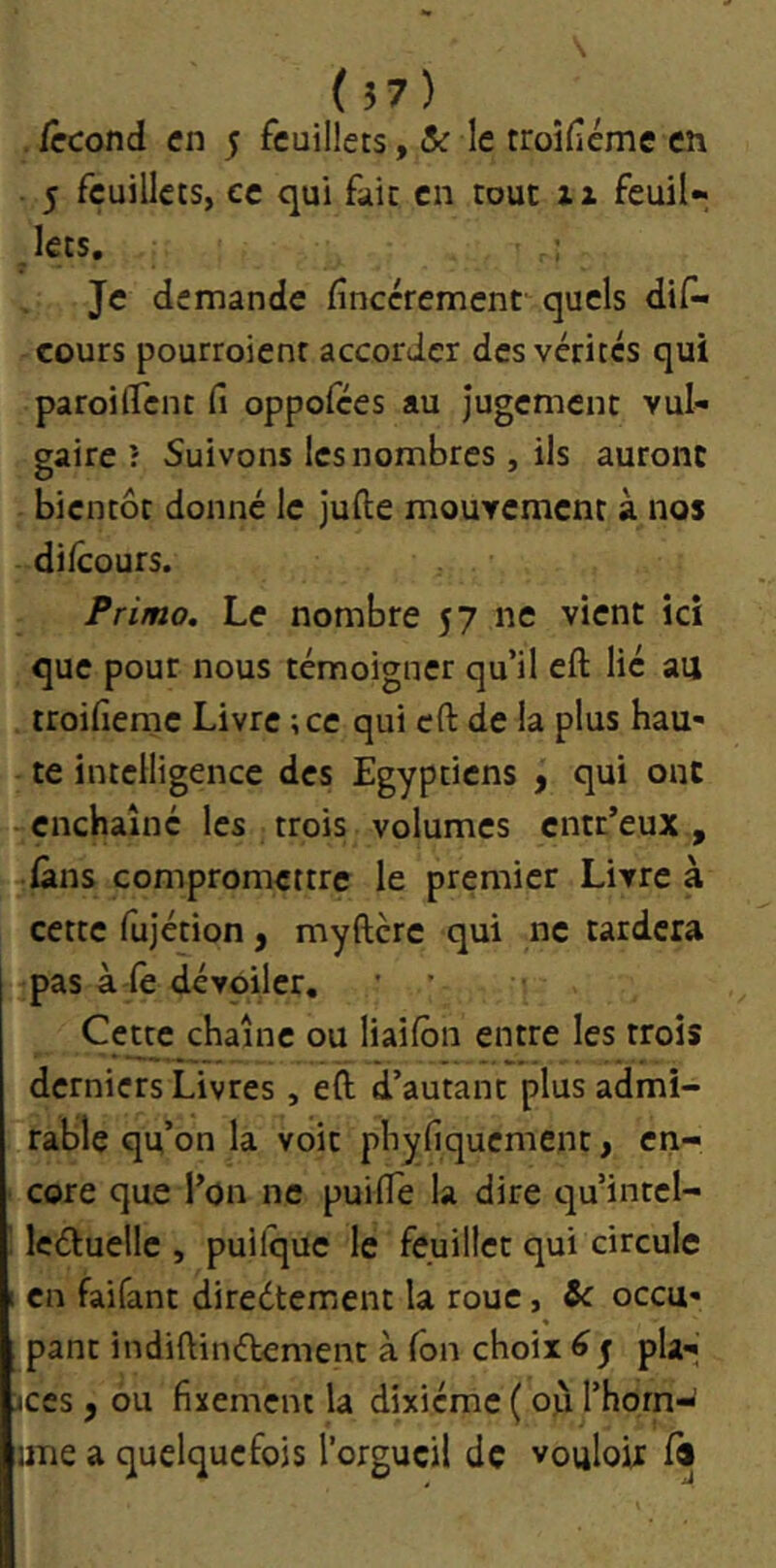 ( Î7) . iccond en 5 feuillets, & le troîfcme en 5 feuillets, ce qui fait en tout ii feuil« Jets, Je demande finccrement quels dis- cours pourroient accorder des vérités qui paroiflent fi oppolces au Jugement vul- gaire î Suivons les nombres, ils auront bientôt donné le jufte mouvement à nos difeours. Primo. Le nombre 57 ne vient ici que pour nous témoigner qu’il eft lié au troifieme Livre ; ce qui eft de la plus hau- te intelligence des Egyptiens , qui ont -enchaîne les trois volumes entr’eux, dans compromettre le premier Livre à cette Sujétion, myftcre qui ne tardera pas à le dévoiler, ’ ’ Cette chaîne ou liailbn entre les trois derniers Livres , eft d’autant plus admi- rable qu’on la voit phyfiquement, en- ■ core que l’on ne puifle la dire qu’intcl- leduelle , puilque le feuillet qui circule 1 en faifant direétement la roue, occu- pant indiftinélement à Ton choix 6 j pla- ces , ou fixement la dixiéme ( où l’horn-^ une a quelquefois l’orgueil de vouloir 1«