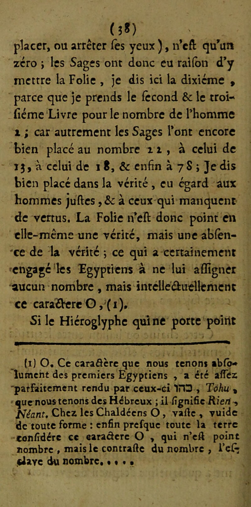 placer, ou arrêter Ces yeux ), n’cft qu'un zéro ; les Sages ont donc eu railbn d*y mettre la Folie , je dis ici la dixiéme » parce que je prends le fécond & le troi- fiéme Livre pour le nombre de Fhomme 1 ; car autrement les Sages l’ont encore bien placé au nombre 11 , à celui de 13, à celui de 18, & enfin à 7S j Je dis bien placé dans la vérité, eu égard aux hommes juftes ,& à ceux qui manquent de vertus. La Folie n’eft donc point en elle-même une vérité, mais une ablèn- 'ce de la vérité ; ce qui a certainement 'engagé'les Tgyptiens à ne lui affigner aucun nombre , mais intclléduellcmertt ce caraOereG, (1), Si le Hiéroglyphe qui ne porte poirit (i) O. Ce caraâère que nous tenons ibf<^ lumeht des premiers Egyptiens , a été afîez ■parfaitement rendu par ceux-ci IHS , Tàhu « que nous tenons des Hébreux ; il lîgni6c Rien , J^éant, Chez les Chaldécns O, vafte , vuide de toute forme : enfin prcfque toute la terre confidére ce earadere O , qui n’cA point nombre , mais le contrafte du nombre , i’ef; jUave ^ nombre, t « • •