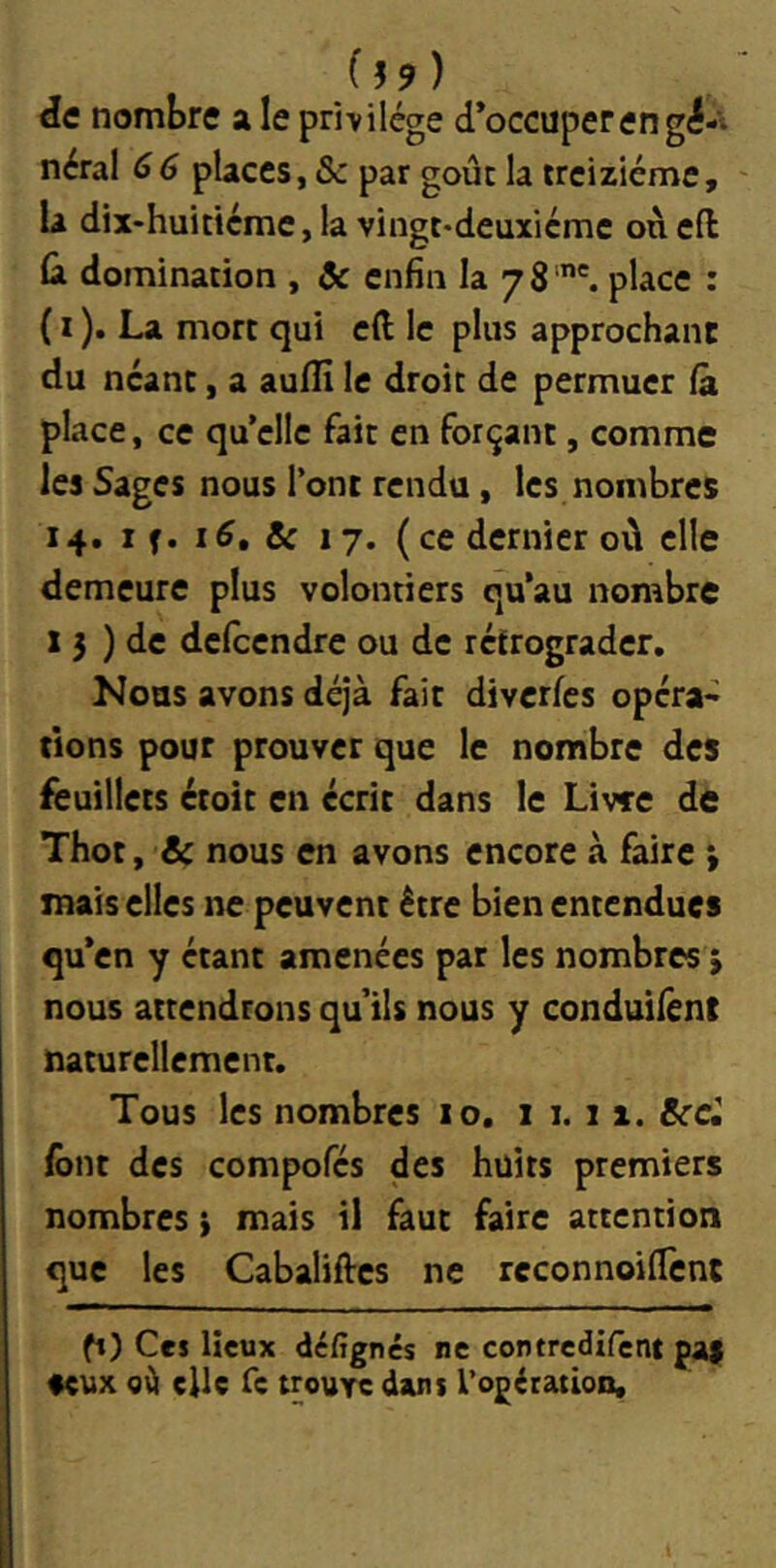 f ) de nombre a le privilège d’occuper en gé-t néral 66 places, & par goût la treiziéme, U dix-huiticme, la vingt*deuxieme onefl Cl domination , ôc enfin la 78 '. place : ( I ). La mort qui cft le plus approchant du néant, a aufîi le droit de permuer (à place, ce qu’elle fait en forçant, comme les Sages nous l’ont rendu, les nombres 14, 1 f. 16, Sc 17. (ce dernier où elle demeure plus volontiers qu’au nombre X 5 ) de defeendre ou de rétrograder. Nous avons déjà fait diverfes opéra* rions pour prouver que le nombre des feuillets étoit en écrit dans le Livre de Thot, & nous en avons encore à faire ; mais elles ne peuvent être bien entendues qu’en y étant amenées pat les nombres ‘y nous attendrons qu’ils nous y conduilênt naturellement. Tous les nombres 10, i 1.1 x. &cci font des compofés des huîts premiers nombres} mais il faut faire attention que les Cabaliftes ne reconnoilTcnt ft) Ces lieux défignes ne contredirent paÿ aeux o\l elle Te trouve dans rogératlooi.