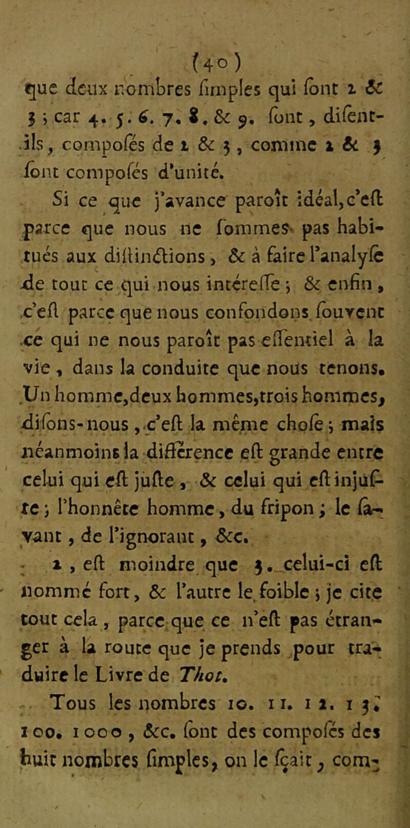 ^ue deux uombres firnples qui font i & J ; car 4. 5. 7. 8. & 9. font, di^ène- .i!s, compofes de 1 & j, comme 1 & J font compofes d’uniré. Si ce que j’avance paroît idéal, c’efl; parce que nous ne fomme?' pas habi- tués aux diüindions, & à faire l’analylc xle tout ce qui nous intcrefTe j & enfin , •c’eA parce que nous confondons,/buvcnc .ce qui ne nous paroît pas effemiel à la vie , dans la conduite que nous tenons. Un hommCjdcux hommes,trois hommes, difons-nous ,<c’eft la même chofè i mais néanmoins la diflcrencc eft grande entre celui qui eA jùfte , & celui qui eftinjuf- IC J l’honnête homme, du fripon ; le (à- yant, de l’ignorant, Scc, 1 1 , eft moindre que 3. celui-ci eft nomme fort, 6c l’autre le.foible 5 je cite tout cela , parce;que ce n’eft pas étran- ger à la route que je prends pour tra- duire le Livre de Thot, Tous les nombres 10. 11. 11. 1 100. 1000,6cc, (ont des compoics des huit nombres fimplcs, on le ftait, com3