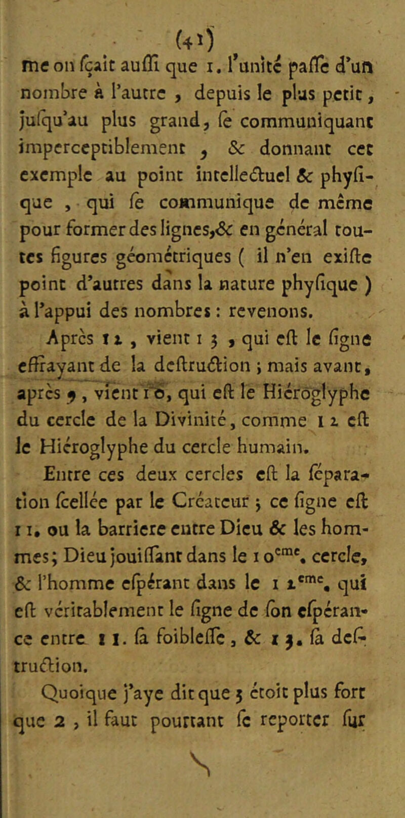 (4')' me on (çaît aufli que i. l*anKc pafle d’un nombre k l’autre , depuis le plus petit, jufqu’au plus grand, (è communiquant imperceptiblement , ôc donnant ce: exemple au point inrelle(5tuel & phyfi- que , qui Ce communique de meme pour former des lignes,& en général tou- tes figures géométriques ( il n’en exifte point d’autres dans la nature phyfîque ) à l’appui des nombres : revenons. Après II , vient i } , qui eft le ligne effrayant de la deftruélion ; mais avant, après 9 , vicnt ro, qui c(l le Hiéroglyphe du cercle de la Divinité, comme i z cfl: le Hiéroglyphe du cercle humain. Entre ces deux cercles eft la fepara- tîon fcellée par le Créateur j ce figne eff: 11, ou la barrière entre Dieu & les hom- mes; Dieu jouiflant dans le cercle, &: l’homme efpérant dans le i qui eff véritablement le figne de Con efpéran- ce entre 11. fâ foiblcffc , & i j. fà défi- truélion. Quoique j’aye dit que 5 étoit plus fort que 2 , il faut pourtant fc reporter fur