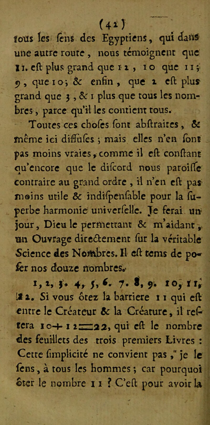 (4i) fous les Icns des Egyptiens, qui dans une autre route , nous témoignent que I i. cft plus grand que i x , i o que 11 ; *), quel O-, & enfin, que i cft pluî grand que 3, i plus que tous les nom- bres , parce qu’il les contient tous. Toutes ces choies font abftraitcs, & même ici diftiilès -, mais elles n’en (bnî pas moins vraies,comme il cft conftant qu’encore que le difcord nous paroiflc contraire au grand ordre , il n’en cft pas mains utile & indifpcnlàble pour la (u- perbe harmonie univcrfellc. Je ferai un jour, Dieu le permettant & m’aidant un Ouvrage dircifteraent fur la véritable Science des Nombres. Il cft tcnis de po» fer nos douze nombres, î* 4r 5» 7. 9. tOy ij; [t a. Si vous ôtez la barrière 11 qui cft entre le Créateur & la Créature, il reP fera lo-»-i qui cft le nombre des feuillets des trois premiers Livres : Cette fimplicité ne convient pasje le fens, à tous les hommes ; car pourquoi ôter le nombre 11 ? C’eft pour avoir la