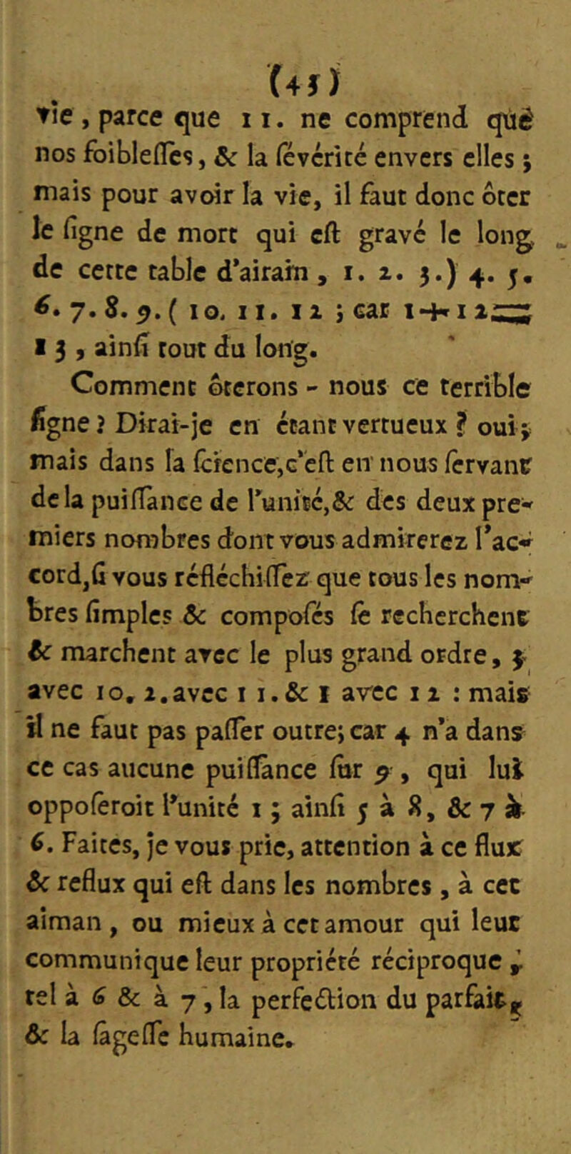 (4î) tîe , parce que 11. ne comprend qùé nos foibleflcs, & la févcrkc envers elles ; mais pour avoir la vie, il faut donc ôter le figne de mort qui cft gravé le lon^ de cette table d’airam, i. z. 3.) 4. 5. 7. S. ^. ( 10. II. Il i car !•+» 1 ii;:;; 13, ainlî tout du long. Comment ôterons - nous ce terrible %ne? Dirai-je en étant vertueux ? ouii? mais dans fa fcfence,G’'cfl: en nous lcrvanc delà puilTance de runité,& des deuxpre« miers nombres dont vous admirerez Tac» cordjG vous réfléchilTer que tous les nom-' très (impies & compofés Ce recherchent ic marchent avec le plus grand ordre, 4 avec 10, Z,avec i i.& i arec 11 : mais- il ne faut pas pafTer outre; car 4 n’a dans ce cas aucune pui(^nce (ur ^ , qui lui oppofêroit l’unité i ; ainfi 5 à 8, & 7 si 6. Faites, je vous prie, attention à ce flux? ôc reflux qui efl dans les nombres, à cec aîman , ou mieux à cet amour qui leur communique leur propriété réciproque ÿ tel à (9 & à 7, la perfeélion du parfait^ 6c la (âgelTc humaine.