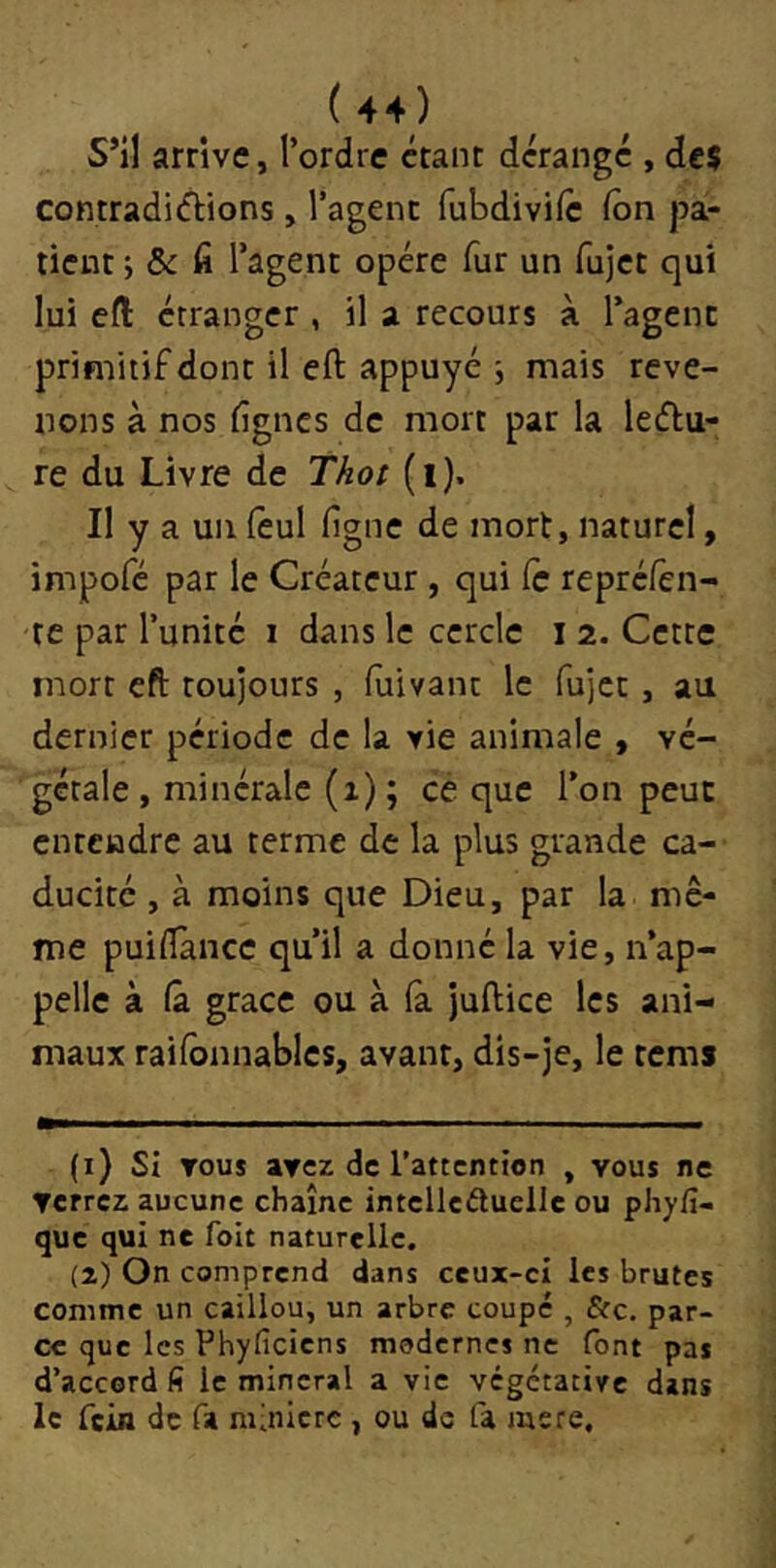 S’il arrive, l’ordre étant dérange , de? contradi(ftions, l’agent fubdivife ion pa- tient ; & ü l’agent opère fur un fujet qui lui eft étranger , il a recours à l’agent primitif dont il efl: appuyé j mais reve- nons à nos fignes de mort par la leélu- re du Livre de Tkot (i). Il y a un ièul fgne de mort, naturel, impofé par le Créateur , qui Ce repréfen- re par l’unité i dans le cercle i 2. Cette mort eft toujours , fuivanc le fujet , au dernier période de la vie animale , vé- gétale , minérale (x) ; cè que l’on peut entendre au terme de la plus grande ca- ducité , à moins que Dieu, par la mê- me puiiTance qu’il a donné la vie, n’ap- pelle à (à grâce ou à là Jullice les ani- maux railbnnables, avant, dis-je, le tems (1) SI TOUS avez de l'attention , vous ne terrez aucune chaîne intelleâuelle ou phy/î- que qui ne foit naturelle. (2) On comprend dans ceux-ci les brutes comme un caillou, un arbre coupé , Sic. par- ce que les Phyficiens modernes ne font pas d’accord fi le minerai a vie végétative dans le fein de fa minière , ou de fa mere.