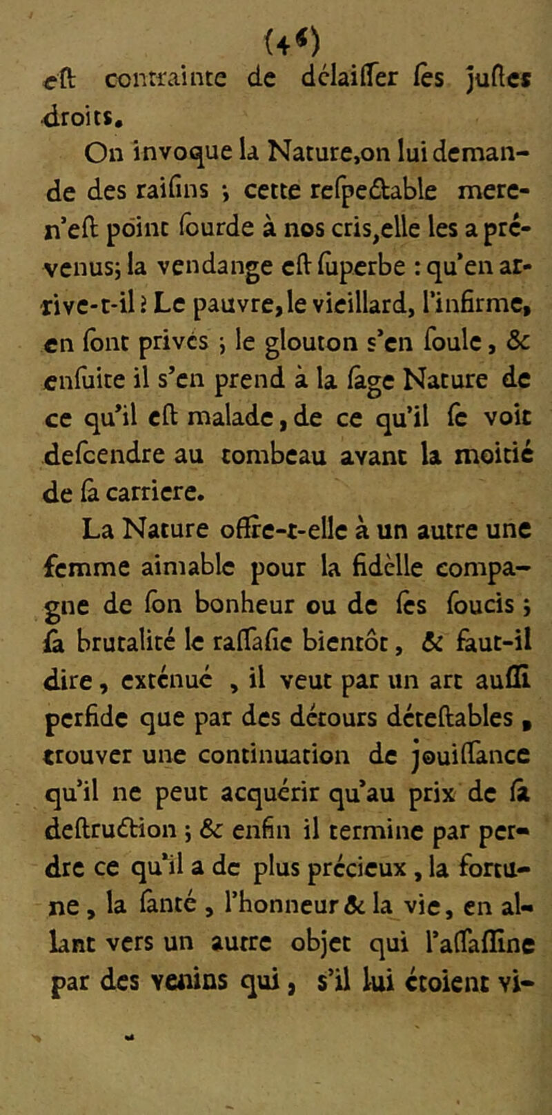 rft contira’uite de dclaiffer Ces jufte* droits. On Invoque h Nature,on lui deman- de des raifins -, cette refpedable mere- n’eft point lourde à nos cris,elle les a pre- venusj la vendange eftluperbe : qu’en ar- five-c-il î Le pauvre,le vieillard, l’infirme, en font privés \ le glouton s’en foule, &c enfuite il s’en prend à la (âge Nature de ce qu’il eft malade, de ce qu’il fe voit defeendre au tombeau avant la moitié de là carrière. La Nature offre-t-elle à un autre une femme aimable pour la fidèlle compa- gne de Ibn bonheur ou de les foucis î ù. brutalité le ralTafic bientôt, & fàut-il dire, exténué , il veut par un art aufli perfide que par des détours déteftables , trouver une continuation de jouiffànce qu’il ne peut acquérir qu’au prix de là deftruétion ; & enfin il termine par per- dre ce qu’il a de plus précieux, la fortu- ne , la lànté , l’honneur de la vie, en al- lant vers un autre objet qui raffafline par des venins qui, s’il lui croient vi-