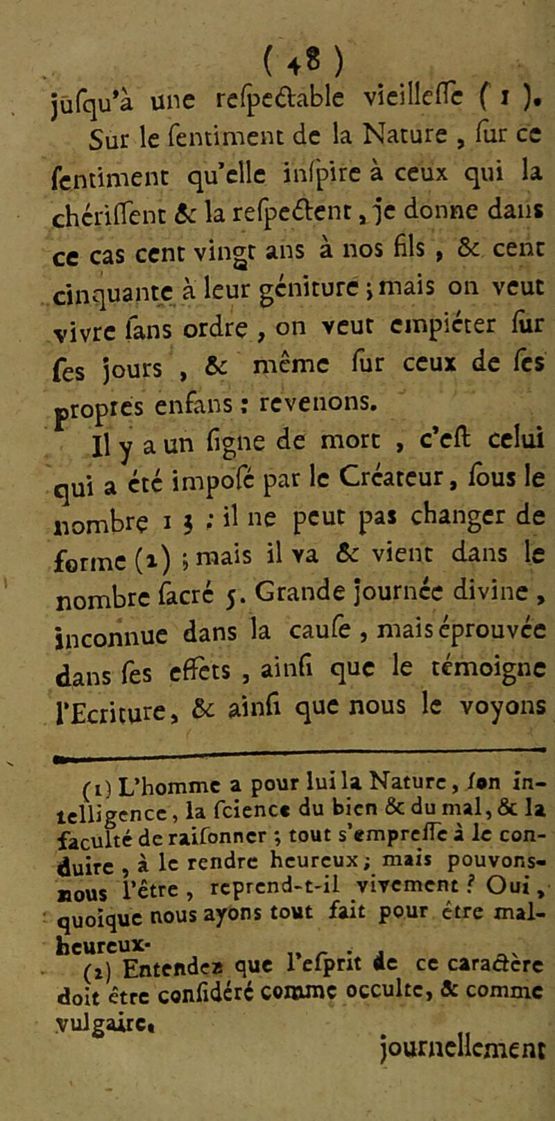 (4?) jüfqu’à une rcfpcdablc vicillefTc f i ), Sur le fentiment de la Nature , fur ce fcntiment qu’elle infpire à ceux qui la chcrilTent 5c la refpcftcnt, ]c donne dans ce cas cent vingt ans à nos fils , & cent cinquante, à leur gcniture j mais on veut vivre fans ordre , on veut empiéter fur fes Jours , & même fur ceux de Tes propres enfans ; revenons. Il y a un figne de mort , c’eft celui qui a etc impofe par le Créateur, fous le nombre i 5 •* il «e peut pas changer de forme (i) ; raais il va & vient dans le nombre facré 5. Grande journée divine , inconnue dans la caufe , mais éprouvée dans fes effets , ainfi que le témoigne l’Ecriture, & sAnCi que nous le voyons (i) L’homme a pour lui la Nature, i»n in- telligence, la fciencc du bien & du mal, & la faculté de raifonner *, tout s’emprciTc à le con- duire , à le rendre heureux; mais pouvons- nous l’être, rcprend-t-il vivement ? Oui, quoique nous ayons tout fait pour être mal- heureux- „ /- • J (i) Entende* que 1 efpnt «c ce caradere doit être confideré comme occulte, & comme vulgaire. journellement