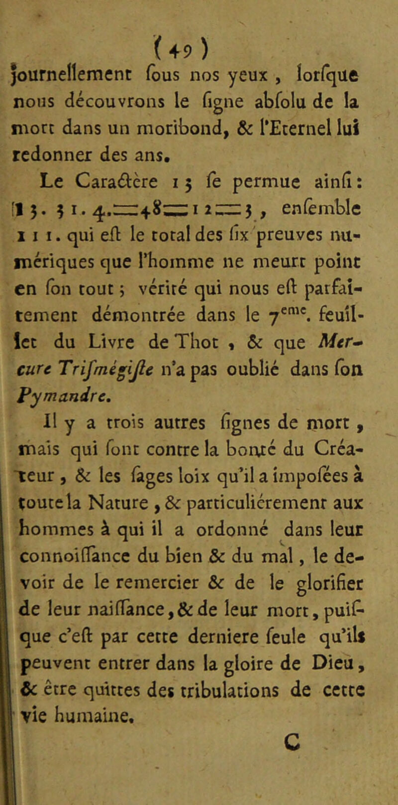 journellement lôus nos yeux , lorlque nous découvrons le ligne abfolu de la mort dans un moribond, & l’Eternel lui redonner des ans. Le Caradere i 5 fe permue ainfi : •15. 51.4.111:4.8;:;;::I , enfemble III. qui eû le total des lîx 'preuves nu- mériques que l’homme ne meurt point en Ton tout ; vérité qui nous eft parfai- tement démontrée dans le 7'. feuil- let du Livre de Thot , & que cuu Trifmégijle n’a pas oublié dans Ton Fymandre. Il y a trois autres fignes de mort , mais qui font contre la boi\té du Créa- teur , & les fàges loix qu’il a împolees à toute la Nature , & particuliérement aux hommes à qui il a ordonné dans leur connoilTance du bien & du mal, le de- voir de le remercier & de le glorifier de leur naifiancej&de leur mort, puis- que c’eft par cette derniere feule qu’ils I peuvent entrer dans la gloire de Dieu, & être quittes des tribulations de cette r vie humaine. C