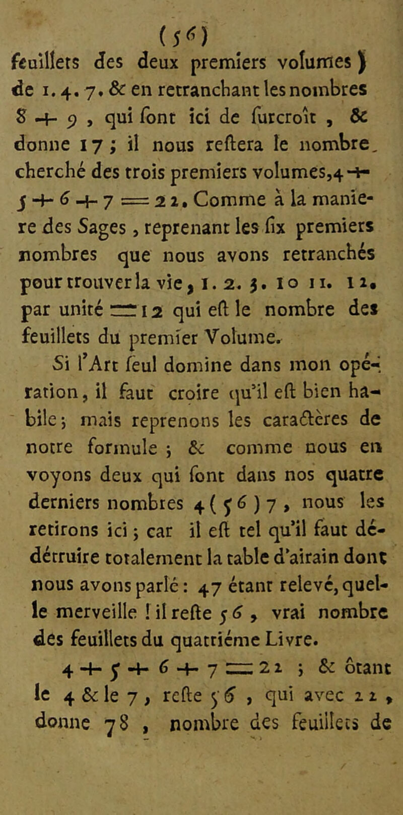 (5^) feuillets <ïes deux premiers volumes ) de 1.4. 7, & en retranchant les nombres S -+- 5) » qui font ici de furcrolt , Ôc donne 17; il nous reftera le nombre, cherché des trois premiers volumes,4-i- j 4- (î _j_ 7 = 2 2. Comme à la manié- ré des Sages, reprenant les fix premiers nombres que nous avons retranchés pour trouver la vie, I. 2. 3. 10 ii, ii, par unité nr 12 qui eft le nombre des feuillets du premier Volume. Si l^Art fèul domine dans mon opé*> ration, il faut croire qu’il eft bien ha- bile-, mais reprenons les caraéleres de notre formule ; Ôc comme nous en voyons deux qui font dans nos quatre derniers nombres 4 ( J 6 ) 7 , nous les retirons ici i car il eft tel qu’il faut dé- détruire totalement la table d’airain donc nous avons parlé : 47 étant relevé, quel- le merveille 1 il refte 5 , vrai nombre des feuillets du quatrième Livre. 4 '“1“ y “f- ^ “4— 7 ' ^ ^ ^ Otant le 4 & le 7 , refte y ^ , qui avec 12 , donne 78 , nombre des feuillets de