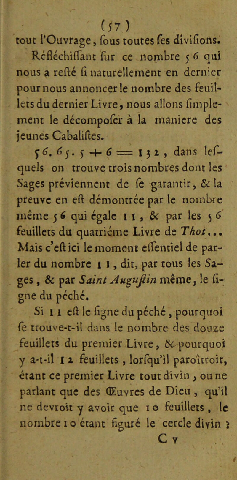 tout l’Ouvrage, fous toutes fes divifions. RéfléchilTant fur ce nombre 5 6 qui nous a reftc (î naturellement en dernier pour nous annoncer le nombre des feuil- lets du dernier Livre, nous allons fiinple- ment le dccompofer à la maniéré des jeunes Cabaliftes. yd. dans lef- queJs on trouve trois nombres dont les Sages préviennent de le garantir, Scia preuve en eft démontrée par le nombre meme 5 ^ qui égale 11, Sc par les 5 6 feuillets du quatrième Livre de Thot.., Mais c’eftici le moment elTentiel de par- ler du nombre i 1, dit, par tous les Sa- ges , & par Saint Au^ujlin meme, le fi- gne du péché. Si 1 i eft le figne du péché, pourquoi fe trouve-t-il dans le nombre des douze feuillets du premier Livre, & pourquoi y a-i-it 12 feuillets, lorfqu’il paroltroit, étant ce premier Livre tout divin, ou ne parlant que des (Euvres de Dieu , qu’il ne devroit y avoir que i o feuillets , le nombre i o étant figuré le cercle divin î C V