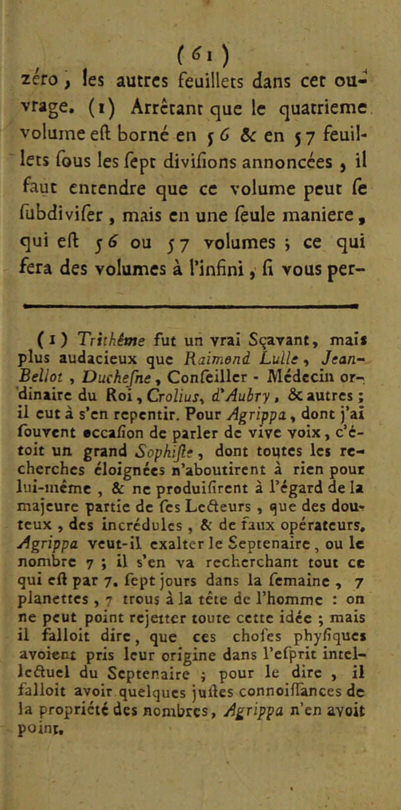 zéro, les autres feuillets dans cet ou- vrage, (i) Arrêtant que le quatrième volume eft borné en j 6 & en 57 feuil- lets fous les fèpt divifions annoncées } il faut entendre que ce volume peut Ce fubdivifer , mais en une feule maniéré, qui eft 5^ ou 57 volumes ; ce qui fera des volumes à l’infini, fi vous per- ( I ) Trhhême fut un vrai Sçavant, mai* plus audacieux que Raimond Lulle y Jean- Bellot , Duchefne, Confcillcr - Médecin or- 'dinaire du Roi, Crolius^ i'Aubry, Sc autres ; il eut à s’en repentir. Pour Agrippa, dont j’aî Ibuvent accafion de parler de vive voix, c’e- toit un grand Sophijle, dont toutes les re- cherches éloignées n’aboutirent à rien pour lui-inéme , & ne produifirent à l’égard de la majeure partie de Tes Lefteurs , que des dou>r teux , des incrédules , & de faux opérateurs. Agrippa veut-il exalter le Septénaire, ou le nombre 7 ; il s’en va recherchant tout ce qui eft par 7. fept jours dans la femaine , 7 planettes , 7 trous à la tête de l’homme : on ne peut point rejeiter toute cette idée ; mais il falloit dire, que ces choies phyfiques avoient pris leur origine dans l’efprit intcl- leâucl du Septénaire ; pour le dire , il falloit avoir quelques juftes connoilîànces de la propriété des nombres, Agrippa n’en avoit point.