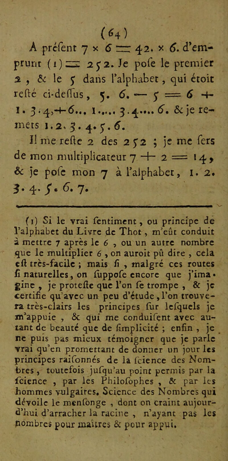 prunt 2 J2. Je pofe le premier 2 , & le J dans Talphabet, qui étoit relié ci'delTus, 5. 6, — y = 6 4- I • y • ^j4'^•4**** ^re- mets 1,2, 5.4.y. 5. I! me relie 2 des 2 y2 ; je me fers de mon multiplicateur 7 -+- 2 = 14 > & je pofe mon 7 à l’alphabet, i. 2. 3* 4' 7* (1) Si le vrai fcntiment, ou principe de l’alphabet du Livre de Thot, m’eût conduit à mettre 7 après le 6 , ou un autre nombre que le multiplier 6 , on auroit pû dire , cela cil très-facile ; mais ü , malgré ces routes fi naturelles, on luppofe encore que j’ima • ginc , je protefie que l’on le trompe , & je certifie qu’avec un peu d’étude,l’on trouve- ra très-clairs les principes fur Icfquels je m’appuie , & qui me conduifçnt avec au- tant de beauté que de fimplicité ; enfin , je ne puis pas mieux témoigner que je parle vrai qu’en promettant de donner un jour les principes raifonnés de la fcience des Nom- bres , toutefois jufqu’au point permis par la Tcience , par les Philofophcs , Sc par les hommes vulgaires. Science des Nombres qui dévoile le menfonge , dont on craint aujour- d’hui d’arracher la racine , n’ayant pas les pombres pour oiu'ures & pour appui.