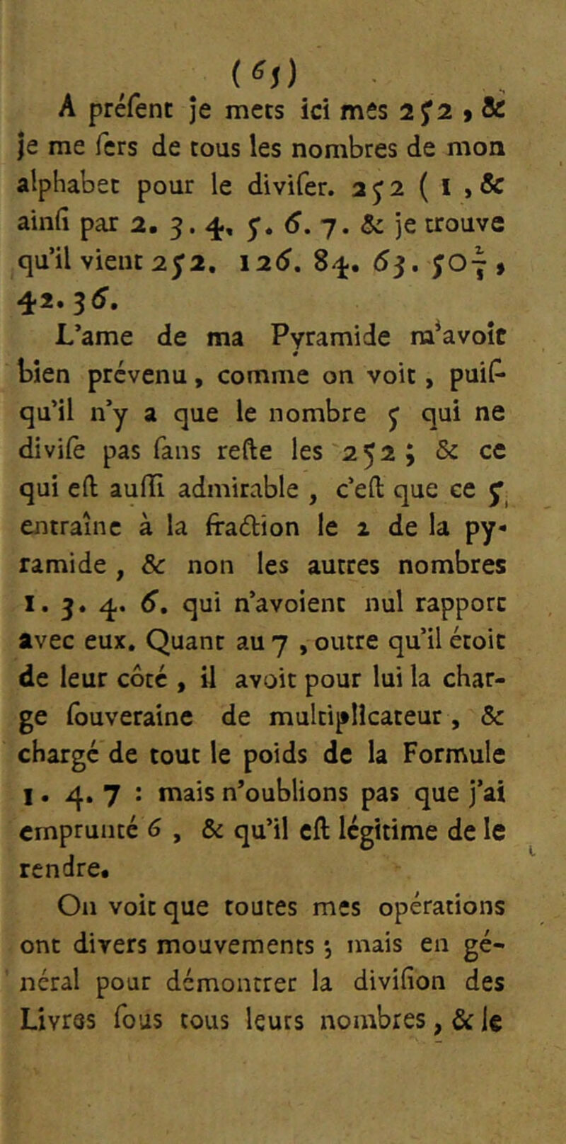 A préfenc je mecs ici mes 2 > & je me fers de tous les nombres de mon alphabet pour le divifer. a J 2 ( I , & aind par 2. 3.4, 5’. 7. & je trouve qu’il vient 2^2. 126. 84. 6^. ÎO7 » 42. 35. L’ame de ma Pyramide ra^avoit bien prévenu, comme on voit, puiP* qu’il n’y a que le nombre j qui ne divile pas fans refte les 252; & ce qui eft auffi admirable , c’eft que ce ^ entraîne à la fraélion le z de la py- ramide , & non les autres nombres I. 3. 4. 6, qui n’avoient nul rapport avec eux. Quant au 7 , outre qu’il étoic de leur côté , il avoir pour lui la char- ge fouverainc de multiplicateur, & chargé de tout le poids de la Formule 1. 4. 7 : mais n’oublions pas que j’ai emprunté 6 , & qu’il eft légitime de le rendre. On voit que toutes mes opérations ont divers mouvements •, mais en gé- néral pour démontrer la divifion des Livres fous tous leurs nombres, & le