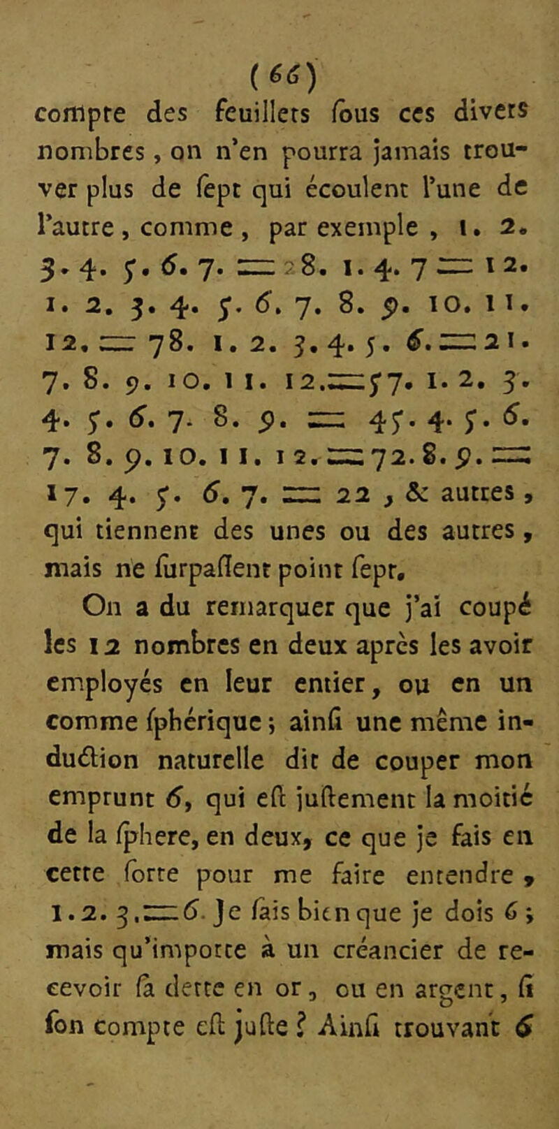 (6tf) compte des feuillets fous ces divers nombres, on n’en pourra Jamais trou- ver plus de lèpc qui écoulent l’une de l’autre , comme , par exemple , i. 2. 3. 4. 5’. 5. 7. HZ 28. I. 4. 7 zz: 1 2. I. 2. 3. 4. 5’. d. 7. 8. p. 10. 1 I. 12, zz: 78. 1.2. 5. 4. 5. HZ2I. 7. 8. 9. 10. 1 I. i2.zz:3'7. I. 2. 5. 4. J. (J. 7* 8- 5>- = 4r- 4- 7. 8. 9.10. 11. I 2. zz:72.8. p. zz: 17» 4* 5’* 5. 7. zz 22 , & autres, qui tiennent des unes ou des autres, mais ne furpaflent point fept. On a du remarquer que J’ai coupé les 12 nombres en deux après les avoir employés en leur entier, ou en un comme fpbériquc ; ainfi une même in- dudion naturelle dit de couper mon emprunt 5, qui eft Juftement la moitié de la Iphere, en deux, ce que Je fais en cette forte pour me faire entendre , 1.2. ^,zzz6. Je fais bien que Je dois 6 ; mais qu’importe à un créancier de re- cevoir (a dette en or, ou en argent, C\ fon compte eft jufte l Ainft trouvant 6