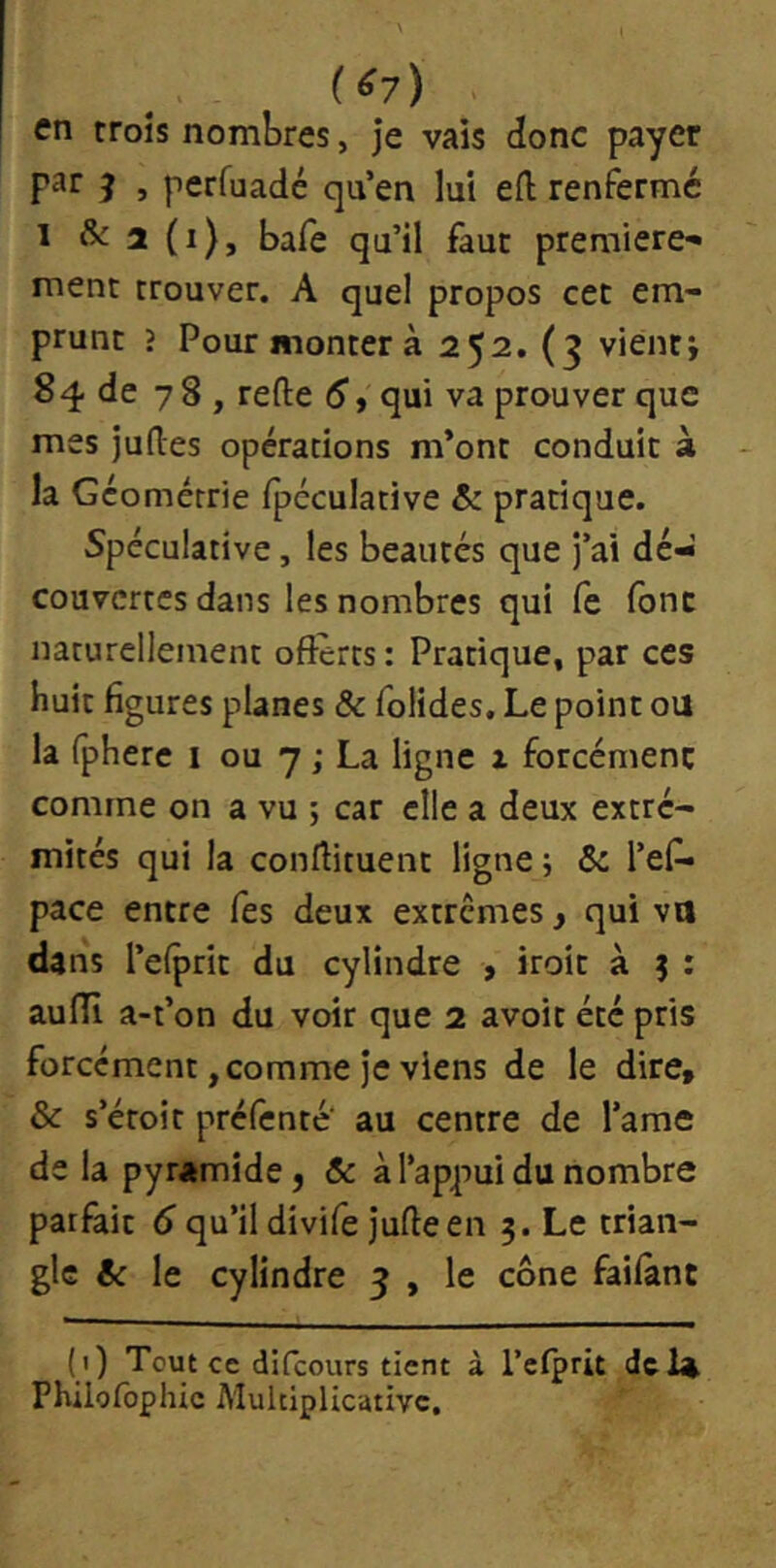 ( ^7) en croîs nombres, Je vais donc payer par J , perfuadé qu’en lui eft renfermé 1 & 2 (i), bafe qu’il faut première-* ment trouver. A quel propos cet em- prunt ? Pour monter à 252. (3 vientj 84 de 78, refte 5, qui va prouver que mes juftes opérations m’ont conduit à la Géométrie ipcculative & pratique. Spéculative, les beautés que j’ai dé- couvertes dans les nombres qui fe font naturellement offerts: Pratique, par ces huit figures planes & folides. Le point ou la fphere i ou 7 ; La ligne x forcément comme on a vu ; car elle a deux extré- mités qui la conftituent ligne ; 5c l’ef- pace entre Tes deux extrêmes, qui va dans l’eiprit du cylindre , iroit à 9 : aulîi a-t’on du voir que 2 avoir été pris forcément, comme Je viens de le dire, & s’étoit préfenté' au centre de l’ame de la pyramide, 5c à l’appui du nombre parfait 6 qu’il divife Juffeen 5. Le trian- gle 5c le cylindre 3 , le cône failant (i) Tout ce difeours tient à Teiprit dcl^ Philofophic Multiplicative.