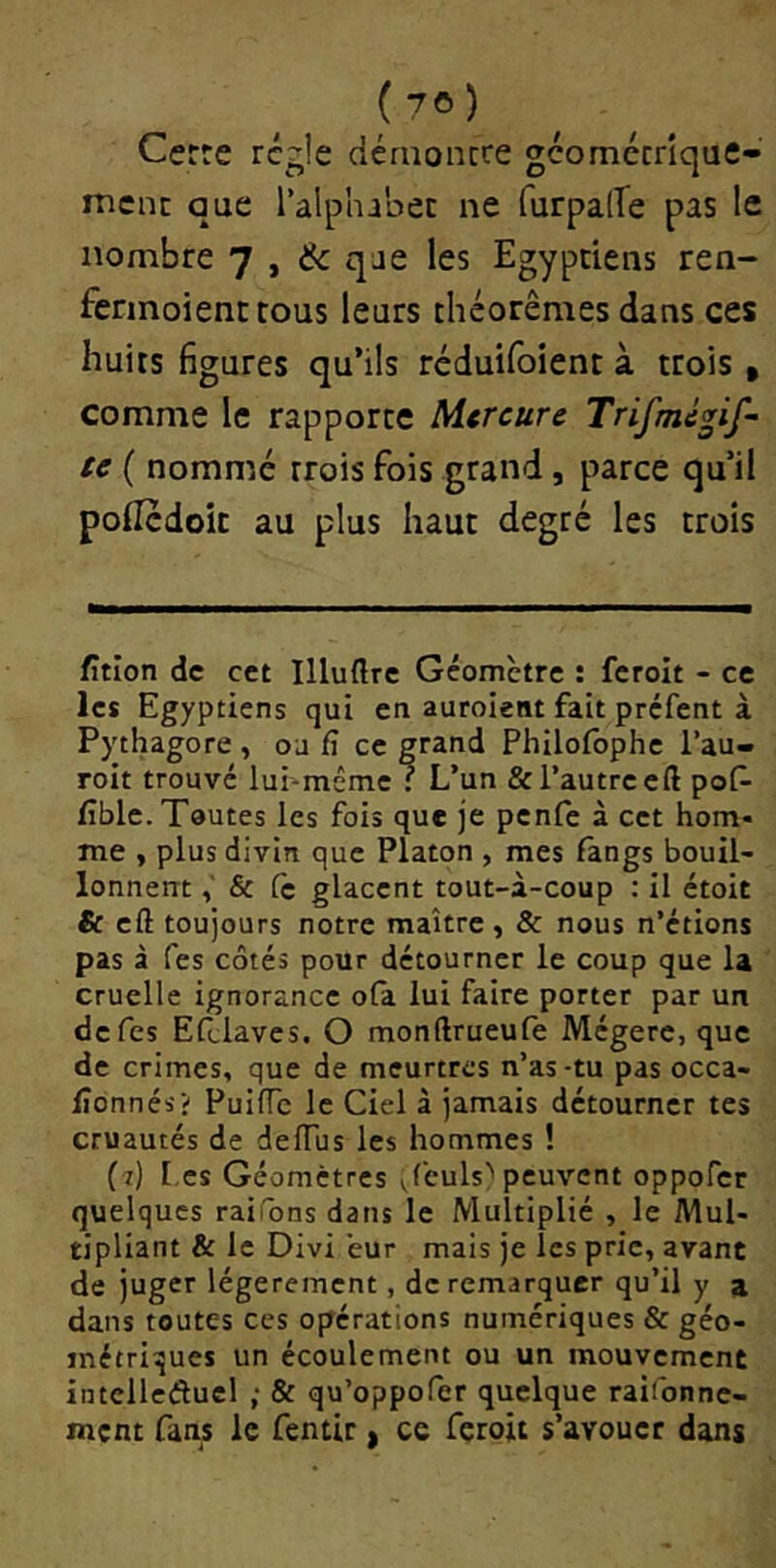 Certe régie dérnoncce gcomccrîque- nient que l’alphabec ne furpalTe pas le nombre 7 , & qae les Egyptiens ren- fennoientrons leurs théorèmes dans ces huits figures qu’ils réduifoient à trois, comme le rapporte Mercure Trifmépf- U ( nommé trois fois grand, parce qu’il poilcdoit au plus haut degré les trois fîtion de cet Illuftrc Géomètre : fcrolt - ce les Egyptiens qui en auroient fait préfent à Pythagore , oa fî ce grand Philoibphe l’au- roit trouvé lui-même : L’un & l’autre cft pof- fible. Toutes les fois que je penfe à cet hom- me , plus divin que Platon , mes fangs bouil- lonnent & fc glacent tout-à-coup : il ctoit & cft toujours notre maître , & nous n’étions pas à Tes côtés pour détourner le coup que la cruelle ignorance ofa lui faire porter par un de Tes Efclaves. O monftrueufe Mégère, que de crimes, que de meurtres n’as-tu pas occa- lîonnés? Puifte le Ciel à jamais détourner tes cruautés de delTus les hommes ! (7) [.es Géomètres Jculs^ peuvent oppofer quelques raifons dans le Multiplié , le Mul- tipliant & le Divi eur mais je les prie, avant de juger légèrement, de remarquer qu’il y a dans toutes ces opérations numériques & géo- métriques un écoulement ou un mouvement intelleâucl ; & qu’oppofer quelque raifonne- ment fans le fentir ) ce feroû s’avouer dans