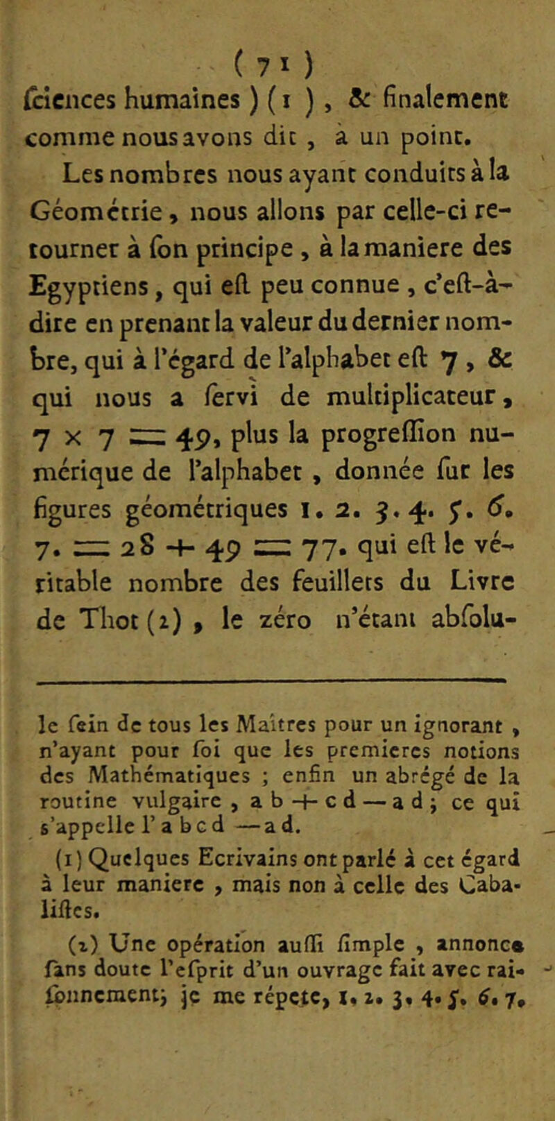 ( 7 I ) (cicnces humaines ) ( i ) , & finalement comme nous avons die , à un point. Les nombres nous ayant conduits à la Géométrie, nous allons par celle-ci re- tourner à Ton principe, à la maniéré des Egyptiens, qui ed peu connue , c’eft-à- dire en prenant la valeur du dernier nom- bre, qui à l’égard de l’alphabet eft 7 , & qui nous a fervi de multiplicateur, 7 X 7 zi: 4P, plus la progreffion nu- mérique de l’alphabet, donnée fur les figures géométriques i. 2. 9.4. J. 6, 7, — 2S -f- 4P ::z: 77. qui eft le vé- ritable nombre des feuillets du Livre de Tlrot(z) , le zéro n’étani abfolu- Ic fein de tous les Maîtres pour un ignorant , n’ayant pour fol que les premières notions des Mathématiques ; enfin un abrégé de la routine vulgaire ,ab-H-cd — ad; ce qui s’appelle l’a b g d —ad. (i) Quelques Ecrivains ont parlé à cet égard à leur manière , mais non à celle des Caba- liftes. (i) Une opération aufti fimplc , annonc* fans doute l’efprit d’un ouvrage fait avec rai- Ibnncraent; jç me répète, x, i» 3, 4» S* 7»