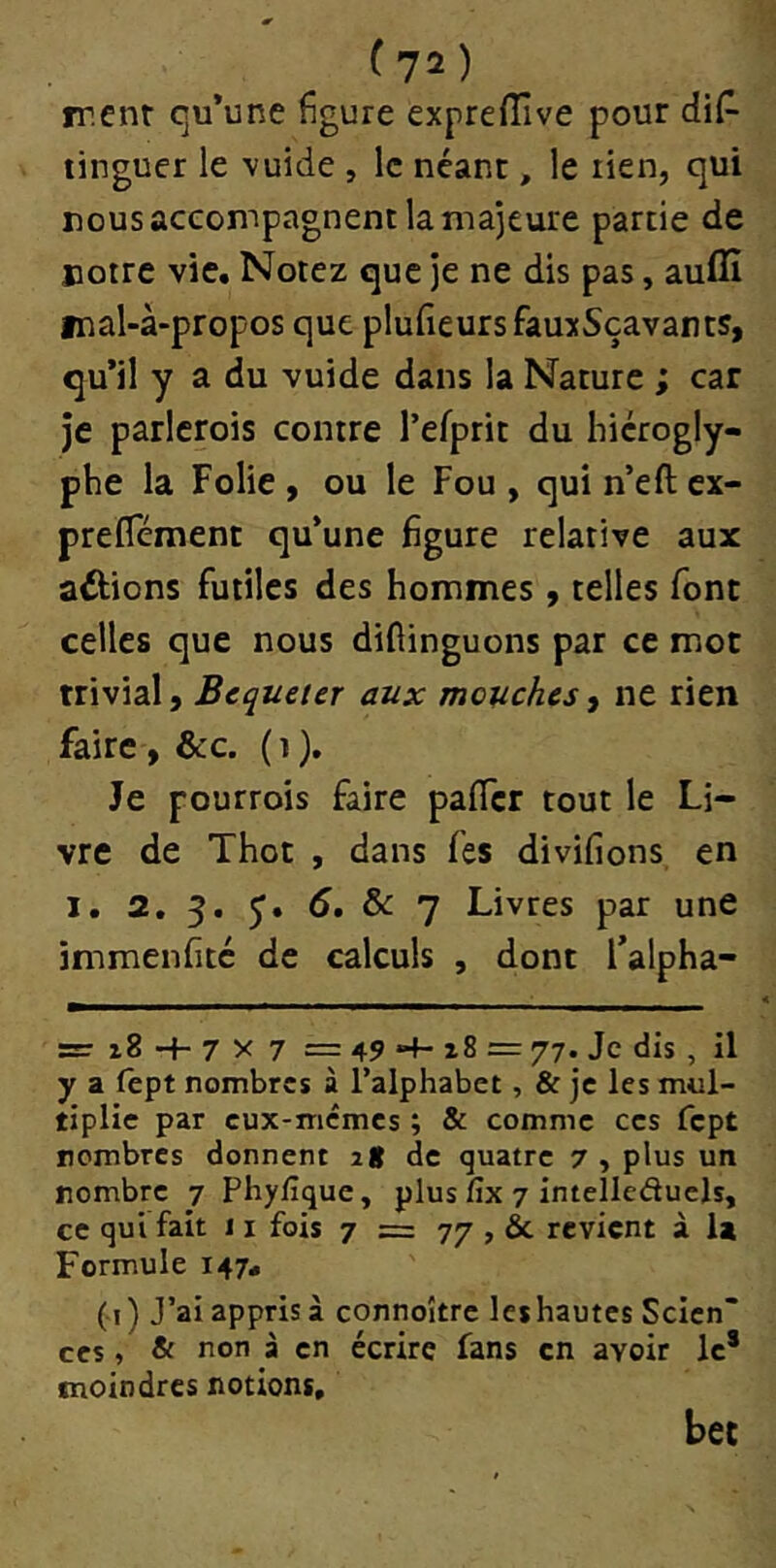 rrenr qu’une figure expreffive pour di(^ linguer le vuide , le néant, le rien, qui nous accompagnent la majeure partie de notre vie. Notez que je ne dis pas, auflî mal-à-propos que plufîeursfâuxSçavants^ qu’il y a du vuide dans la Nature ; car je parlcrois contre l’efprit du hiérogly- phe la Folie , ou le Fou , qui n’eft cx- prefîement qu’une figure relative aux allions futiles des hommes , telles font celles que nous diflinguons par ce mot trivial, Bequeter aux mouches, ne rien faire, &c. ( i ). Je pourrois faire pafTcr tout le Li- vre de Thot , dans fes divifions en I. 2. 5. 5, 5. & 7 Livres par une immenfitc de calculs , dont Talpha- sïT i8 7 X 7 = 49 “t- i8 = 77. Je dis , il y a lêpt nombres à l’alphabet, & je les mul- tiplie par eux-memes ; & comme ces fept nombres donnent 2g de quatre 7 , plus un nombre 7 Phylîque, plus fix 7 intellcduels, ce qui fait 11 fois 7 = 77 , & revient à la Formule 147, ( i) J’ai appris à connoître les hautes Sclcn“ CCS, & non à en écrire fans en avoir le* moindres notions. bec