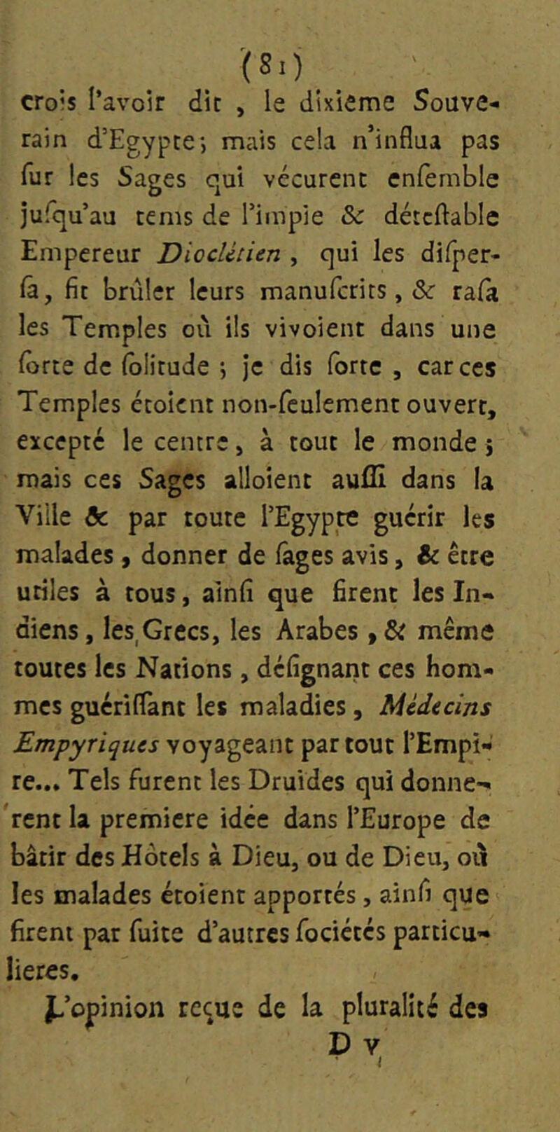 '(80 crois l’avoir dit , le dixième Souve- rain d’Egypte; mais cela n’influa pas fur les Sages qui vécurent enfemble jurqu’au tenis de l’impie & détcftable Empereur Dioclétien , qui les difper- lâ, fit brûler leurs manufcrits, & rafà les Temples où ils vivoient dans une Ibrte de (ôlitude ; Je dis forte , car ces Temples étoicnt non-feulement ouvert, excepte le centre, à tout le monde j mais ces Sages alloient aufll dans la Ville & par toute l’Egypte guérir les malades, donner de fages avis, & être utiles à tous, ainfi que firent les In- diens , les,Grecs, les Arabes » & même toutes les Nations, défignant ces hom- mes gucriflant les maladies, Médecins Empyriques voyageant partout l’Empi- re... Tels furent les Druides qui donne-» rent la première idée dans l’Europe de bâtir des Hotels à Dieu, ou de Dieu, oû les malades étoient apportés, ainfi que firent par fuite d’autres fociétés particu- lières. d’opinion re^ue de la pluralité des D V I