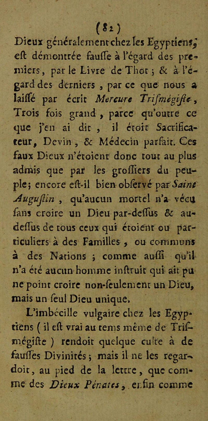 (*o Dieux généralement chez les Egyptiens^ eft démontrée faufle à l’égard des pre- miers , par le Livre de Thot j & à l’é- gard des derniers , par ce que nous a lailTé par écrit Mercure Trifmégijle y Trois fois grand , parce qu’outre ce que j’en ai dit , il écoit Sacrifica- teur, Devin , & Médecin pariait. Ces faux Dieux n’étoienr dope tout au plus admis que par les greffiers du peu- ple; encore eft*il bien obiervé 'put Saint uiugujlin , qu’aucun mortel n’a vécu fans croire un Dieu par-deflus & au- deiTus de tous ceux qui étoient ou par- ticuliers à des Familles , ou communs à des Nations ; comme auffi qu’il n’a été aucun homme inftruit qui ait pu ne point croire non-fculcmcnt un Dieu, mais un feul Dieu unique, L’imbécille vulgaire chez les Egyp- tiens {il eft vrai au tems meme de Trif* mégifte ) rendoit quelque cuite à de fauifes Divinités ; mais il ne les regar-. doit, au pied de la lettre, que com- me des Dieux Pénates ^ tï.ïm comme