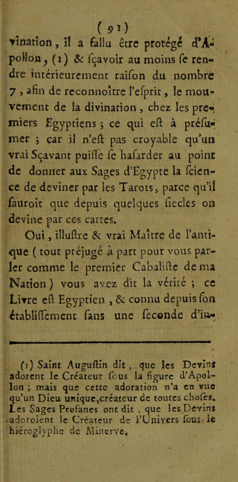 ( 5)1) YÎnatîon, il a fallu être protégé cl*A- poHon ^ ( I ) & fçavoir au moins fe ren- dre intérieurement raifon du nombre 7 , afin de reconnoître refpric, le mou- vement de la divination , chez les pre-i miers Egyptiens -, ce qui eft à préfil* mer *, car il n’efi pas croyable qu’un vraiSçâvant puiffe fe hafarder au point de donner aux Sages d’Egypte la (cien- ce de deviner par les Tarots, parce qu’il fauroit que depuis quelques fiecles on devine par ces cartes. Oui, illuftre de vrai Maître de l’anti- que ( tout préjugé à part pour vous par- ler comme le premier Cabalifie de ma Nation ) vous avez dit la vérité ; ce Livre cft Egyptien , & connu depuis lôn établifiement fans une fécondé d’i»^ (i) Saint Auguftîn dît, que les Devin* adorent le Créateur (bus la figure d’Apol- lon ; mais que cette adoration n’a en vue qu’un Dieu unique,créateur de toutes choies. Les Sages Profanes ont dit . que les Devins ^adoroient le Créateur de l’UniYcrs Ibus le hiéroglyphe de Minerve.