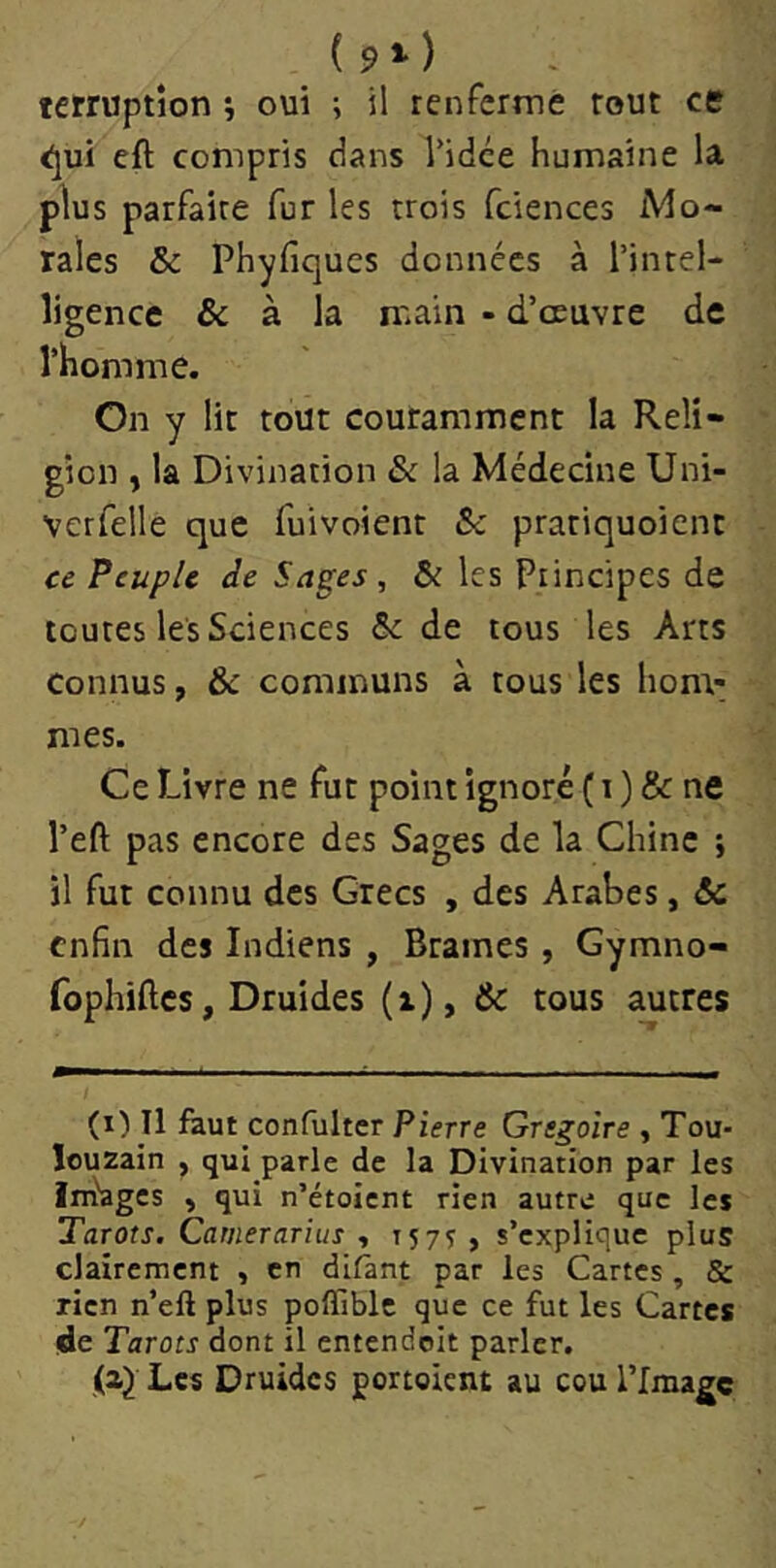 ( 9 *• ) fcrruptîon ; oui ; il renfermé tout ce <;jui eft compris dans Vidée humaine la plus parfaire fur les trois fciences Mo- rales & Phyfiques données à l’intel- ligence & à la main - d’œuvre de l’homme. On y lit tout couramment la Reli- gion , la Divination & la Médecine Uni- vcrfelle que fuivoient &c pratiquoient ce Peuple de Sages , &i les Principes de toutes le's Sciences ôc de tous les Arts Connus, &c communs à tous les hom- mes. Ce Livre ne fut point ignoré ( r ) & ne Veft pas encore des Sages de la Chine ; il fut connu des Grecs , des Arabes, ôc enfin des Indiens , Brames , Gymno- fophiftes, Druides (i), & tous autres (i) Il faut confultcr Pierre Grégoire , Tou- louzain , qui parle de la Divination par les Im'ages , qui n’étoient rien autre que les Tarots, Camerarius , 157^ , s’explique plus clairement , en difànt par les Cartes , & rien n’ell plus polTiblc que ce fut les Cartes de Tarots dont il entendcit parler. Les Druides portoient au cou l’Image