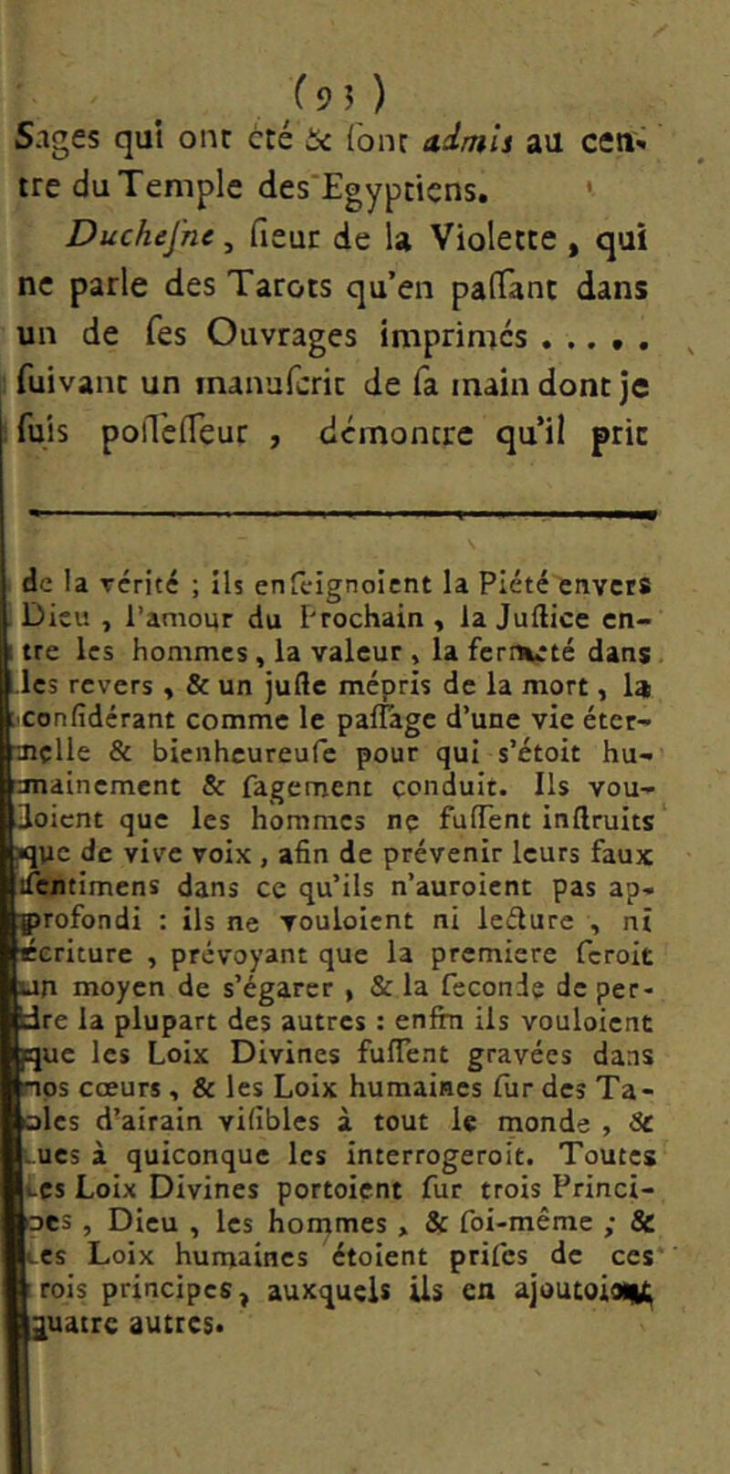 Sages qui ont ccé t< fonc admis au ceti'» tre du Temple des'Egyptiçns, ' Duchej'ne, fieur de U Violette , qui ne parle des Tarots qu’en palTant dans un de fes Ouvrages imprimes fuivant un manufcric de fa main dont je fuis polTefleur , démontre qu’il prie de la Tcrité ; ils enfeignoitnt la Piété envers . Dieu , l’amour du E'rochain , la Juftice en- 1 tre les hommes, la valeur , la fermeté dans les revers, & un jufte mépris de la mort, la ;xonfidérant comme le paflage d’une vie éter- ■mçlle & bienheureufe pour qui s’étoit hu- anainement & fagement conduit. Ils vou-i- loient que les hommes ne fulTent inftruits fluc de vive voix , afin de prévenir leurs faux ifentimens dans ce qu’ils n’auroient pas ap- profondi : ils ne vouloicnt ni ledure , ni Écriture , prévoyant que la première feroit un moyen de s’égarer , & la fecondç de per- dre la plupart des autres : enfin ils vouloient pque les Loix Divines fulTent gravées dans nos cœurs, & les Loix humaines fur des Ta- oles d’airain vifibles à tout le monde , Sc -ues à quiconque les interrogeroit. Toutes tes Loix Divines portoient fur trois Princi- oes, Dieu , les hommes , & foi-même ; & lcs Loix humaines étolent prifes de ces* rois principes, auxquels ils en ajoutoiaiH quatre autres.