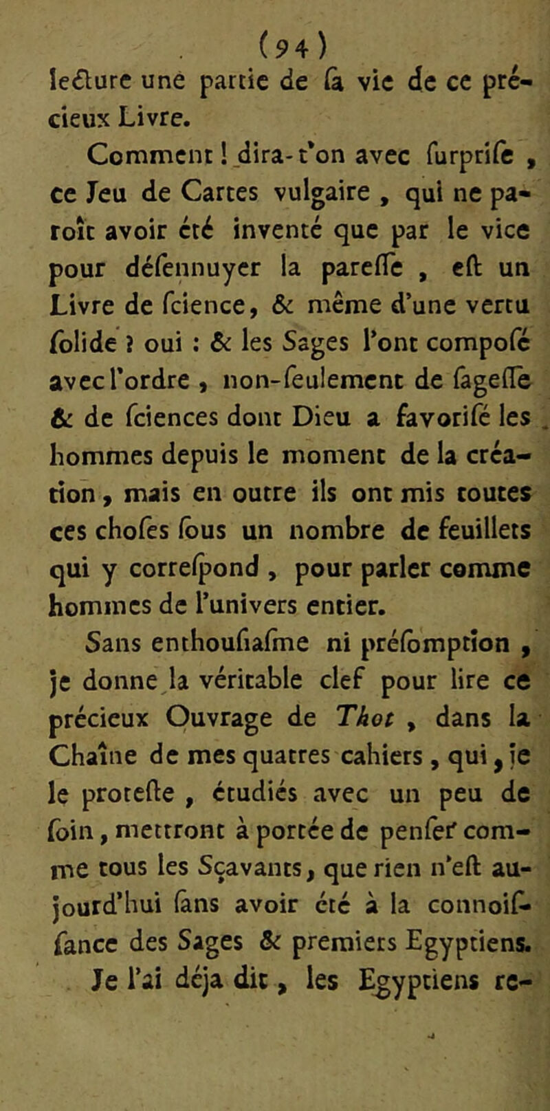 le£lurc une partie de (à vie (îe ce pré- cieux Livre. Comment !jdira-t*on avec furprife , ce Jeu de Cartes vulgaire , qui ne pa- roît avoir été inventé que par le vice pour défennuyer la parefle , eft un Livre de fcience, & même d’une vertu folide i oui : ôc les Sages l’ont compofe avec l’ordre , non-feulement de fagefle & de fciences dont Dieu a favorifé les hommes depuis le moment de la créa- tion , mais en outre ils ont mis toutes ces chofes fous un nombre de feuillets qui y correipond , pour parler comme hommes de l’univers entier. Sans enthoufiâfme ni préfomptîon , je donne la véritable clef pour lire ce précieux Ouvrage de Tâo( , dans la Chaîne de mes quatres cahiers , qui, je le protefte , étudiés avec un peu de foin, mettront à portée de penfer com- me tous les Sçavants, que rien n’eft au- jourd’hui (ans avoir été à la connoif» fance des Sages & premiers Egyptiens. Je l’ai déjà dit, les Egyptiens rc-