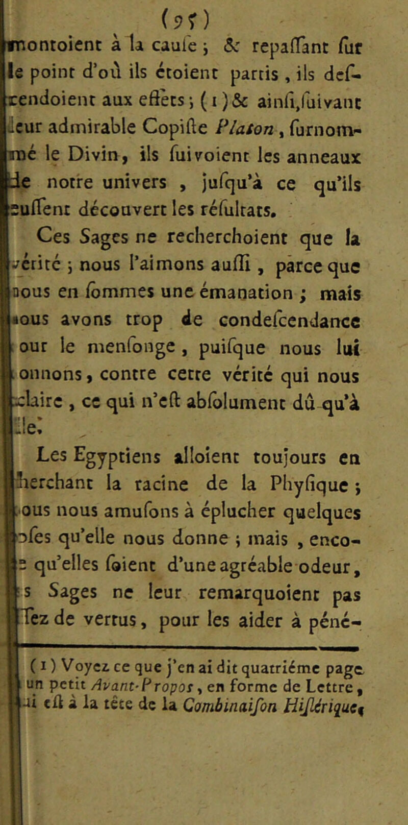 (90 montoienc à la caul'e j ôc repalTant fur le point d’où ils croient partis , ils dcf- tendoient aux eôècsainlî.fuivanc âcur admirable Copifte Platon , furnom- roc le Divin , ils fui voient les anneaux de notre univers , Jufqu’à ce qu’ils suflent découvert les réfultats. Ces Sages ne recherchoient que la écrite \ nous l’aimons aulli, parce que nous en lômmes une émanation ; mais âous avons trop de condefccndancc our le menfonge , puifque nous lui onnons, contre cette vérité qui nous xclairc , ce qui n’cft abfolument dû qu’à «iCv Les Egyptiens alloîent toujours en iïerchant la racine de la Phyfique i ;.ous nous amufons à éplucher quelques ofês qu’elle nous donne \ mais , enco- e qu’elles Ibient d’une agréable odeur, ;S Sages ne leur remarquoient pas Tez de vertus, pour les aider à péne- ( I ) Voyez ce que j’en ai dit quatrième page Avant-i^Topoi, en forme de Lettre, ai tü à la tête de la Cambinaifon