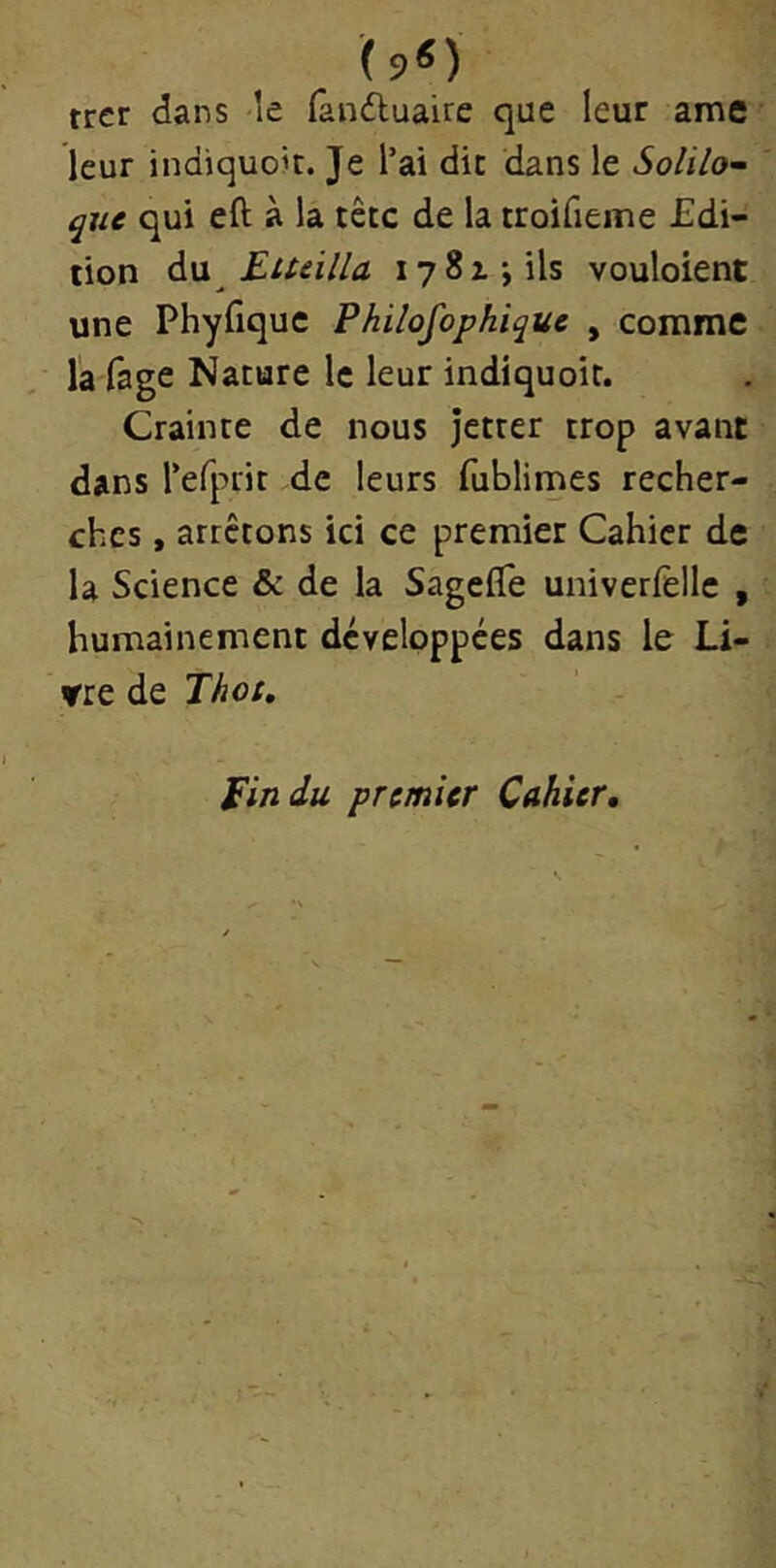 (9«) trer dans le fanduaire que leur ame leur indiquoit. Je l’ai dit dans le Solilo- que qui eft à la tête de la troifieme Edi- tion àw Etteilla lySzjils vouloient une Phyfique Philofophique , comme la fage Nature le leur indiquoit. Crainte de nous jetter trop avant dans refprit de leurs fubliines recher- ches , arrêtons ici ce premier Cahier de la Science & de la SagelTe univerfellc , humainement développées dans le Li- vre de Thot, fin du premier Cahier,