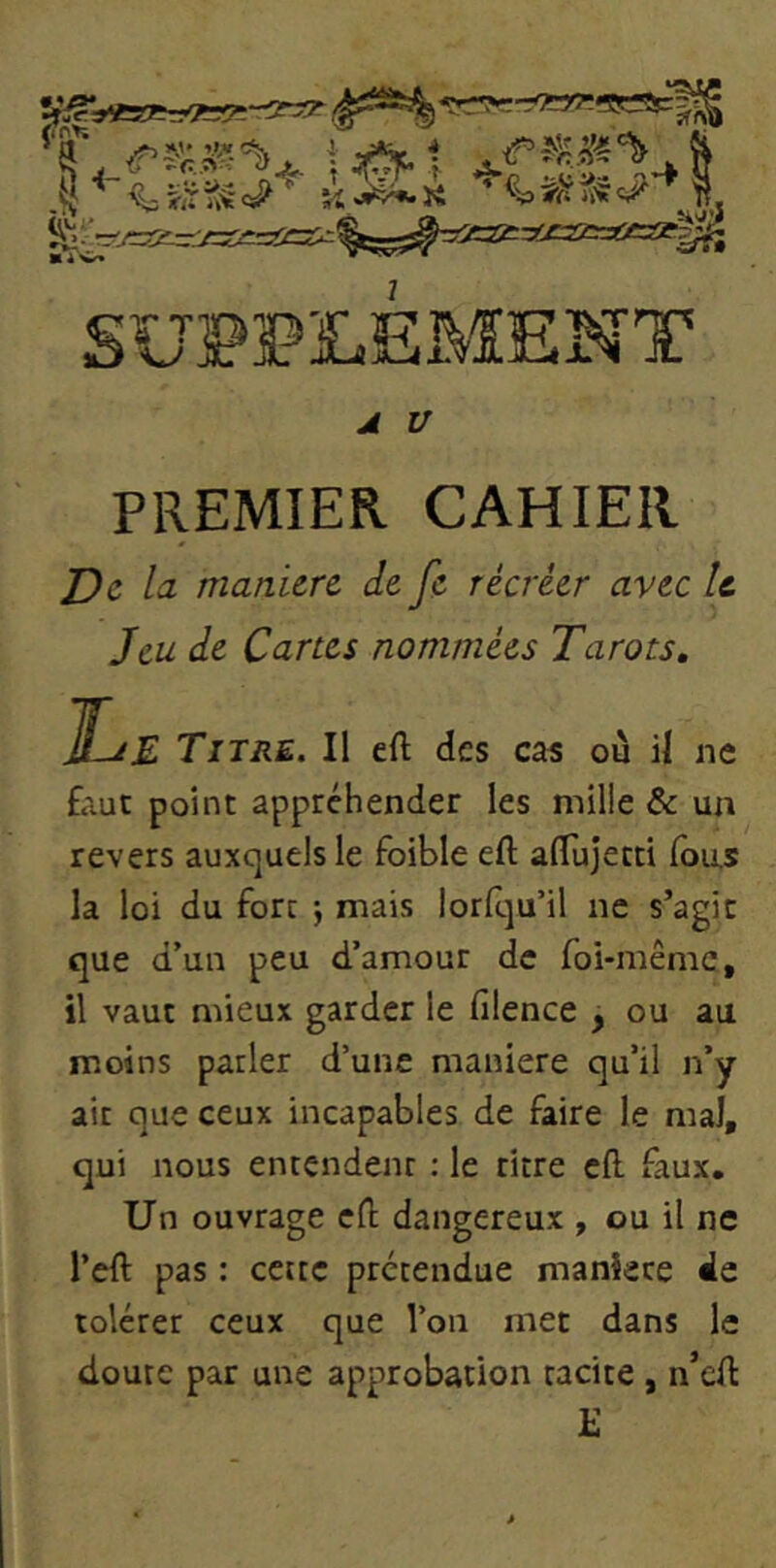 .1 i éh 'k^'k ^ «iV>i<* SUPPLEMENT A V PREMIER CAHIER j9e la manière de fe récréer avec U Jeu de Cartes nommées Tarots, Le Titre. Il eft des cas ou il ne faut point appréhender les mille & un revers auxquels le foible eft alTujetti Ions la loi du fort j mais lorlqu’il ne s’agit que d’un peu d’amour de foi-même, il vaut mieux garder le filence , ou au moins parler d’une maniéré qu’il n’y ait que ceux incapables de faire le mal, qui nous entendent : le titre cfl. faux. Un ouvrage cfl; dangereux , ou il ne l’efl: pas : cette prétendue mankee de tolérer ceux que l’on met dans le doute par une approbation tacite , n’efl: £