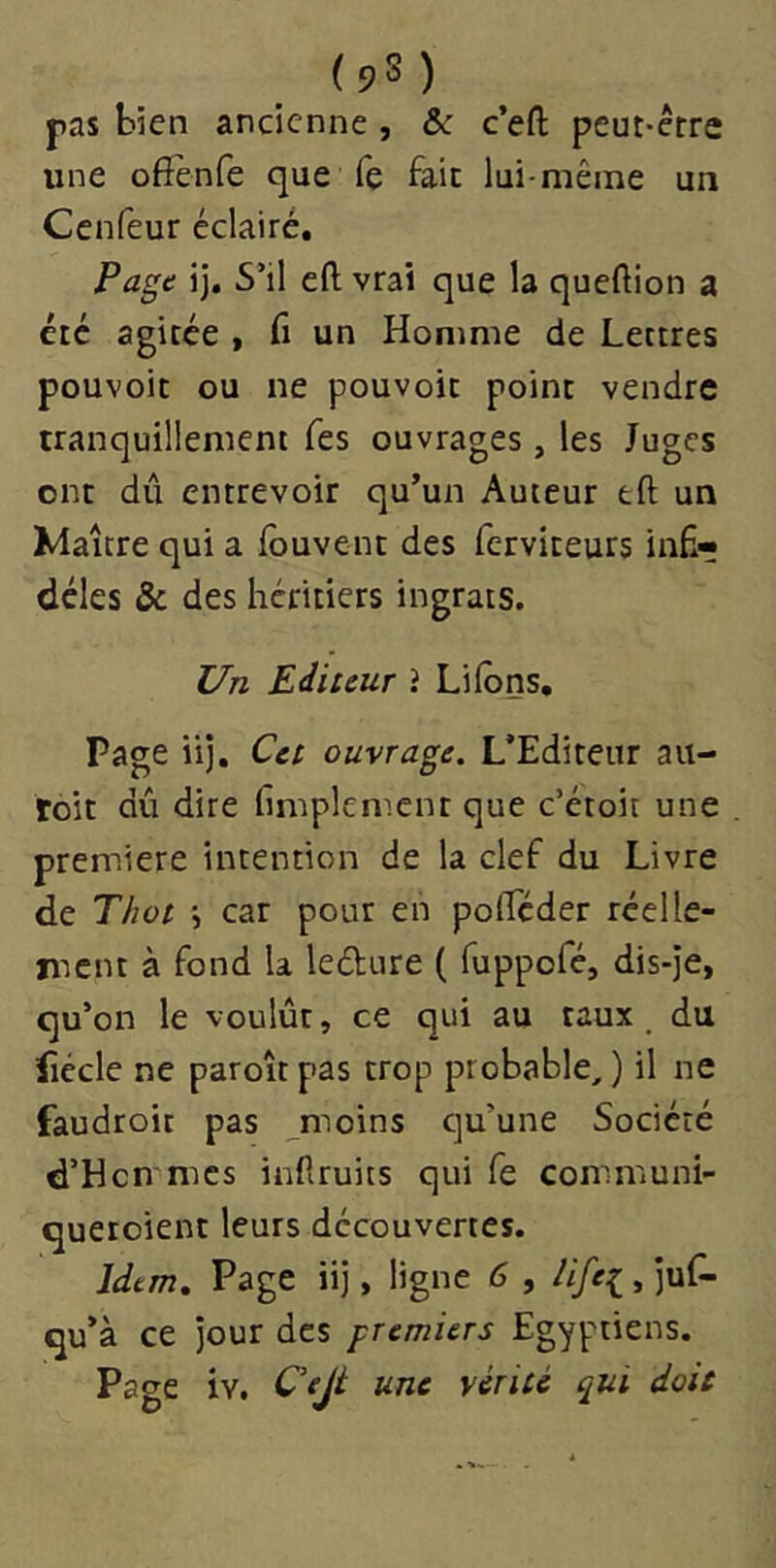 (9S) pas bien ancienne , Sc c’efl; peut-ctre une offènfe que fe fait lui-même un Ccnfeur éclairé. Page ij. S’il efl; vrai que la queftion a été agitée , fi un Homme de Lettres pouvoir ou ne pouvoir point vendre tranquillement Tes ouvrages, les Juges ont dû entrevoir qu’un Auteur tft un Maître qui a ibuvent des ferviteurs inÉr déles & des héritiers ingrats. Un Editeur i Liions, Page iij. Cet ouvrage. L’Editeur au- roit dû dire lîmplement que c’étoit une première intention de la clef du Livre de Thot j car pour en polTéder réelle- ment à fond la ledure ( fuppofé, dis-je, qu’on le voulût, ce qui au taux, du lîccle ne paroît pas trop probable, ) il ne faudtoit pas moins qu’une Société d’Hcn mes infiruits qui fe communi- queroient leurs découvertes. Idem, Page iij, ligne 6 , life^ , juf- qu’à ce jour des premiers Egyptiens.