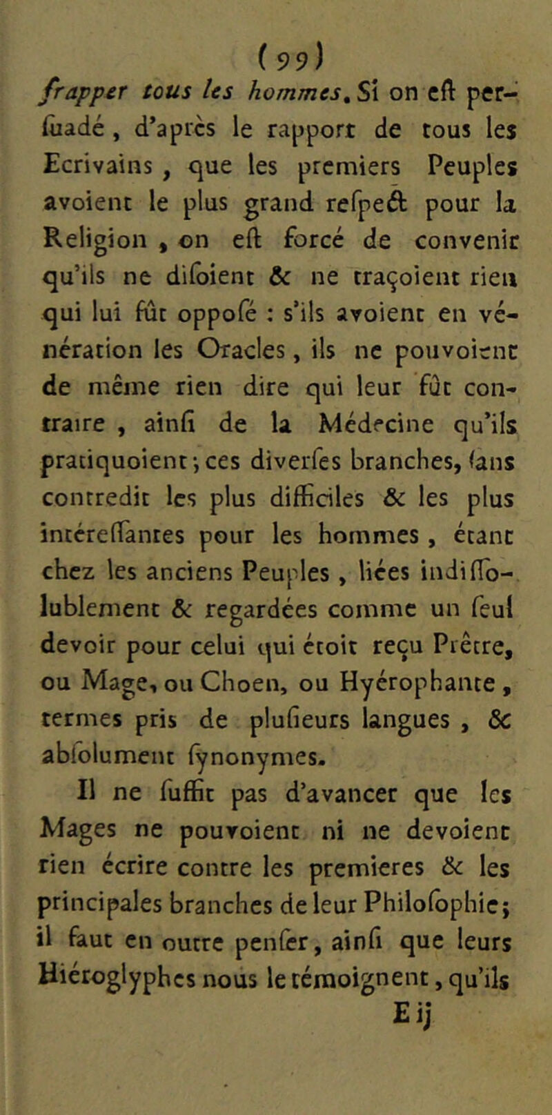 frapper tous Us hommes^ Si on cft per- iuadé, d’après le rapport de tous les Ecrivains , que les premiers Peuples avoient le plus grand refpeâ: pour la Religion , on eft forcé de convenic qu’ils ne dilbient & ne traçoient rien qui lui fur oppofé ; s’ils avoient en vé- nération les Oracles, ils ne pouvoitnc de même rien dire qui leur fût con- traire , ainfî de la Médecine qu’ils praciquoient-, ces diverfes branches, (ans contredit les plus difficiles & les plus intéreffiantes pour les hommes , étant chez les anciens Peuples , liées indiffio- lublement & regardées comme un feu! devoir pour celui qui étoit reçu Prêtre, ou Mage, ou Choen, ou Hyérophante , termes pris de plufieurs langues , & ablolument fynonymes. Il ne fuffit pas d’avancer que les Mages ne pouvoient ni ne dévoient rien écrire contre les premières & les principales branches de leur Philolbphie; il faut en outre penlèr, ainfi que leurs Hiéroglyphes nous le témoignent, qu’ils Eij