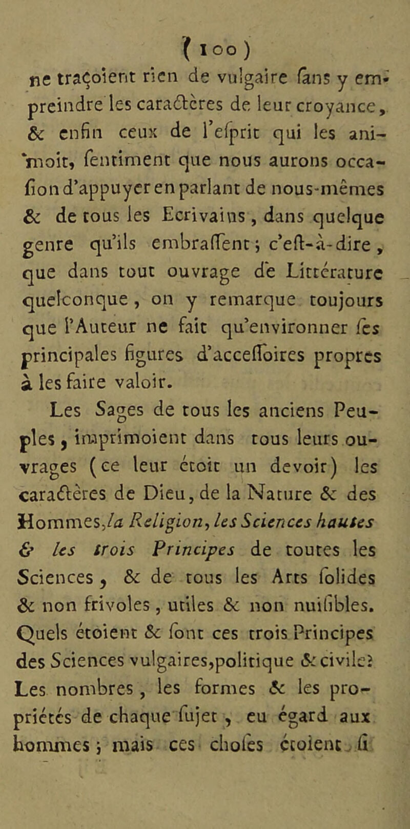 ne traçoient rien de vulgaire fans y em» preindre les caradteres de leur croyance, & enfin ceux de l’elpric qui les ani- *moit, fentiment que nous aurons occa- fion d’appuyer en parlant de nous-mêmes & de tous les Ecrivains , dans quelque genre qu’ils embraffent j c’eft-à-dire , que dans tout ouvrage de Littérature quelconque, on y remarque toujours que l’Auteur ne fait qu’environner fes principales figures d’accelToires propres à les faire valoir. Les Sages de tous les anciens Peu- ples , iruprimoient dans tous leurs ou- vrages (ce leur étoit un devoir) les caraélères de Dieu, de la Nature Sc des HommeSj/^J Religion., les Sciences hautes & les trois Principes de toutes les Sciences , & de tous les Arts folides & non frivoles , utiles & non nuifibles. Quels étoient &c font ces trois Principes des Sciences vulgaires,politique &civileî Les nombres, les formes A: les pro- priétés de chaque fujet , eu égard aux hommes j mais ces choies ctoîent. lî