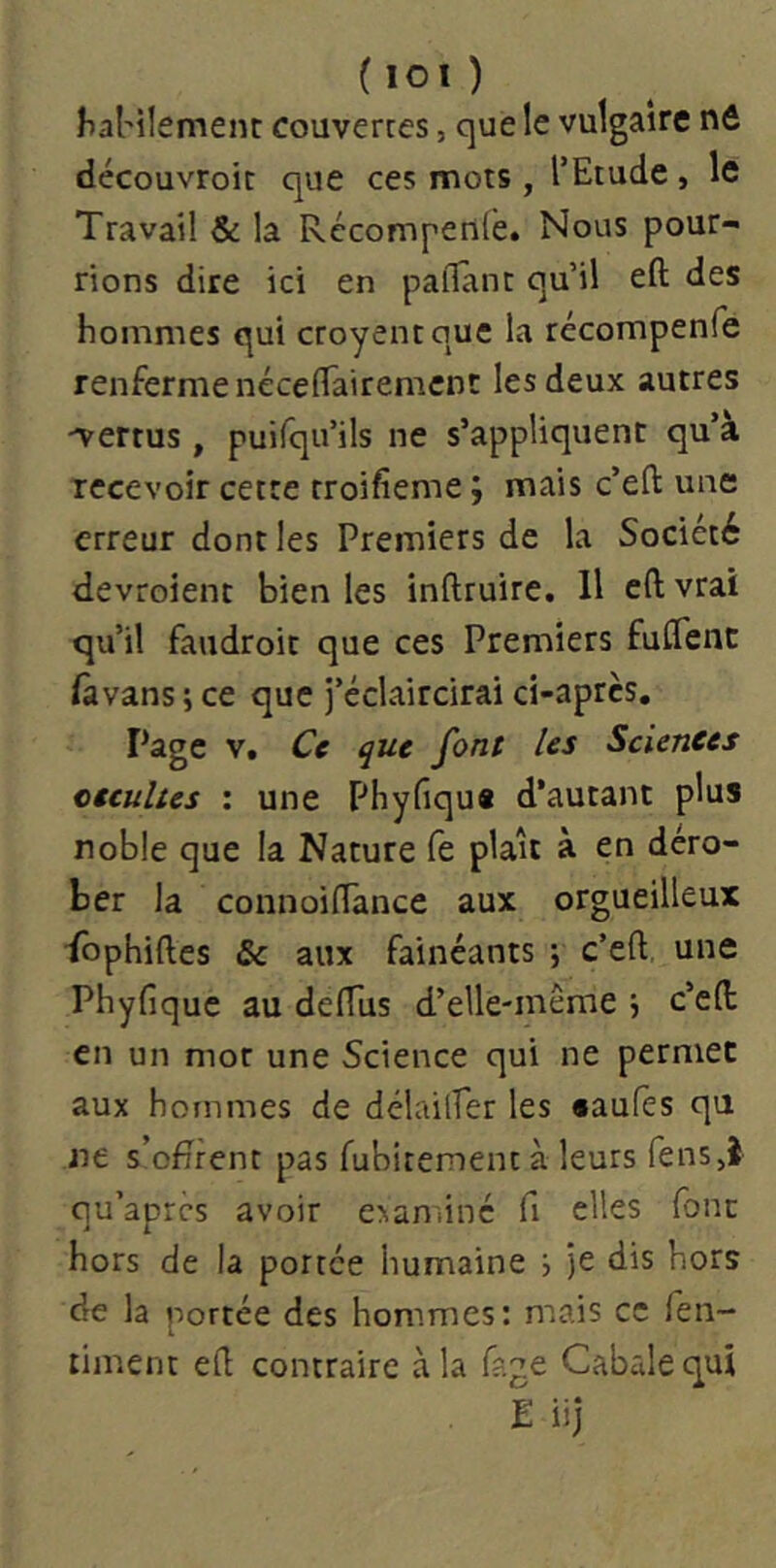 (lOl) ^a^ilement couvertes, que le vulgaire nd découvroic que ces mots, l’Etude, le Travail & la Récompenlè. Nous pour- rions dire ici en palTant qu’il efl: des hommes qui croyentque la récompenfe renferme nécefTairement les deux autres •vertus , puifqii’ils ne s’appliquent qu’à recevoir cette troifieme ; mais c’eft une erreur dont les Premiers de la Société devroient bien les inftruire. Il c(l vrai qu’il faudroit que ces Premiers fuflfenc Hivans ; ce que j’éclaircirai ci-après. Page V. Ce que [ont les Sciences oecultes ; une Phyfiqu* d’autant plus noble que la Nature fe plaît à en déro- ber la connoilTance aux orgueilleux fbphiftes 8c aux fainéants ; c’eft une Phyfique au delTus d’elle-inême j c’eft en un mot une Science qui ne permet aux hommes de délailfer les «aufès qu ne s’ofîrent pas fubitementà leurs fenSjî qu’apres avoir exanûné fi elles font hors de la portée humaine i je dis hors de la portée des hommes: mais ce fen- timent ed contraire à la fage Cabale qui E iij