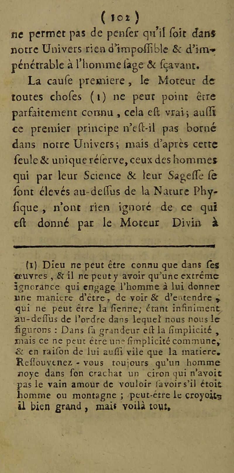 ne permet pas de penfer qn’il foit dans notre Univers riendlmpoffiblc & d’im- pénétrable à l’homme l'age ôc fçavant. La caufe première, le Moteur de toutes ehofes (i) ne peut point être parfaitement connu , cela efi; vrai-, aufïi ce premier principe n’eft-il pas borné dans notre Univers-, mais d’après cette feule Si unique réferve, ceux des hommes qui par leur Science & leur SagefTe (e font élevés au-delTus de la Nature Phy- fîque , n’ont rien ignoré de ce qui cfl: donné pat le Moteur Divin à (i) Dieu ne peut être connu que dans fës «euvres , & il ne peut y avoir qu’une extrême âgncrance qui engage l’homme à lui donner une maniéré d’être, de voir & d’entendre^ qui ne peut être la fienne; étant infiniment au-deiTus de l’ordre dans lequel nous nous le figurons : Dans fa grandeur cftla fimplicité , jmais ce ne peut être un? fimplicité commune»' & en raifon de lui aufii vile que la matière, Refiouvenez - vous toujours qu’un homme noyé dans fon crachat un ciron qui n’avoit pas le vain amour de vouloir ('avoir s’il ctoit homme ou montagne ; peut-être le çroyoitg il bien grand , malt voilà tout»