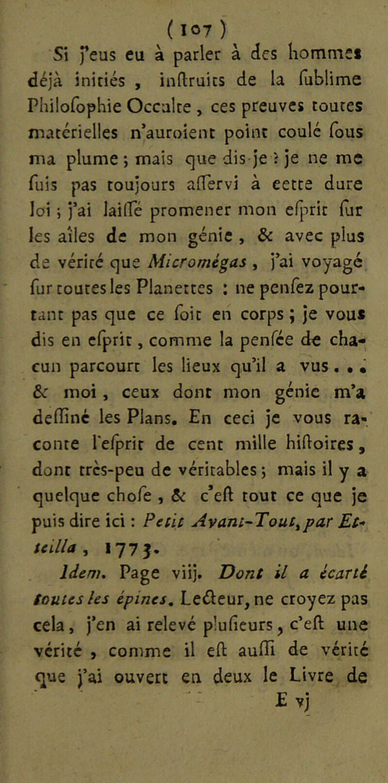 Si feus eu à parler à des homme» déjà initiés , inftruics de la fublime Philofophie Occulte , ces preuves toutes matérielles n’auroient point coulé fous ma plume; mais que dis je î je ne me fuis pas toujours alTervi à cette dure loi ; j’ai lailTé promener mon efprit lur les ailes de mon génie , & avec plus de vérité que Micromégas , j’ai voyage fur toutes les Planettes : ne peiifez pour- tant pas que ce foit en corps ; je vou* dis en efprit, comme la penfee de cha- cun parcourt les lieux qu’il a vus. • • & moi, ceux dont mon génie m’a deflinc les Plans, En ceci je vous ra- conte refprir de cent mille hiftoires, dont très-peu de véritables ; mais il y a quelque chofe , & c*eft tout ce que Je puis dire ici : Périt Avant-Tout^par Et- teilla ^ Idem. Page viij. Dont U a écarté toutes les épines, Leûeur, ne cto-^tz pas cela, j’en ai relevé plufieurs, c’eft une vérité , comme il eft aufli de vérité que j’ai ouvert en deux le Livre de E vj