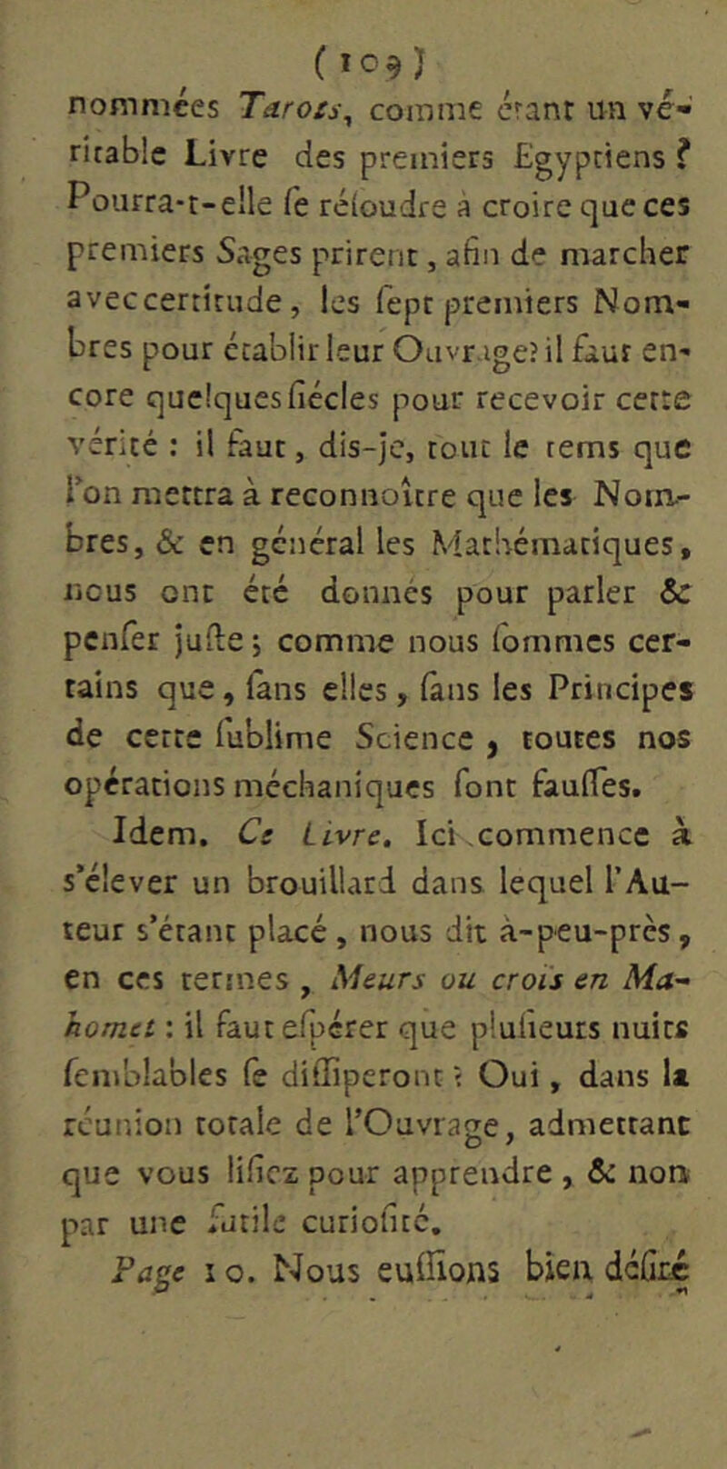 (i09j nommées Tarots^ comme éranr un vé- ritable Livre des premiers Egyptiens ? Pourra-t-elle fe réioudre a croire que ces premiers Sages prirent, afin de marcher aveccertitude, les fept premiers Nom- bres pour établir leur Ouvrage? il faut en- core quelques ficelés pour recevoir cette vérité : il faut, dis-je, tout le rems que Ton mettra à reconnoître que les Nom- bres, & en général les Mathématiques, licus ont été donnés pour parler & penfer jufte j comme nous Tommes cer- tains que, lans elles, (ans les Principes de cette fublime Science y toutes nos opérations méchaniques font fauffes. Idem. Ce Livre. IcKcommencc à s’élever un brouillard dans lequel l’Au- teur s’étant placé, nous dit à-peu-près, en CCS termes , Meurs ou crois en Ma- homet : il fautefpérer que plulieurs nuits fcmblables fe diffiperont ? Oui, dans la réunion totale de l’Ouvrase, admettant que vous lificz pour apprendre , & noa par une iutile curioficc. Fa^e i O. Nous euffions bien dcûrc