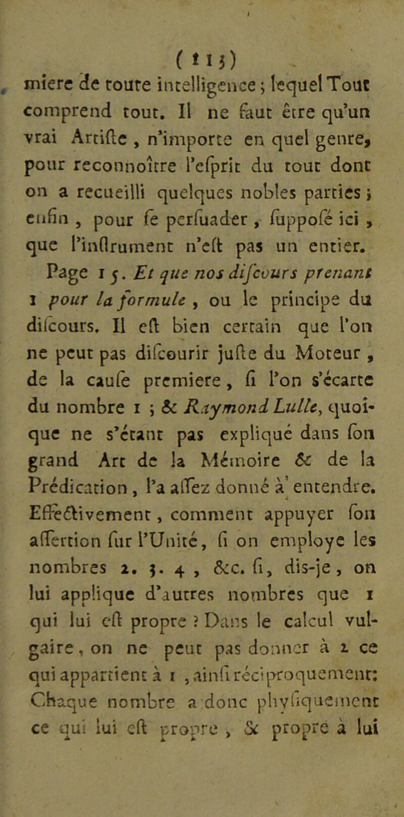 ( îli) mierc cîe route intelligence ; lequel Tout comprend tout. Il ne làut être qu’un vrai Artiftc , n’importe en quel genre, pour reconnoître l’cfprit du tout donc on a recueilli quelques nobles parties enfin , pour fe perfuader , fiippofé ici , que l’inflrument n’cft pas un entier. Page I 5. ^ue nos difeours prenant 1 pour la formule ^ ou le principe du dilcours. Il eft bien certain que l’on ne peut pas difeourir jufte du Moteur , de la caulè première, fi l’on s’écarte du nombre i ; & Raymond Lulle, quoi- que ne s’étant pas expliqué dans (ôn grand Art de la Mémoire te de la Prédication, l’a afiez donné à’ entendre. Efîéélivement, comment appuyer Ton afiertion fur l’Unité, fi on employé les nombres a, 4 , &c. fi, dis-je, on lui applique d’autres nombres que i qui lui cft propre î Dans le calcul vul- gaire , on ne peut pas donner à z ce qui appartient à i jainfi réciproquement: Chaque nombre a donc phyliquemcnc ce qui lui eft propre , ik propre à lui