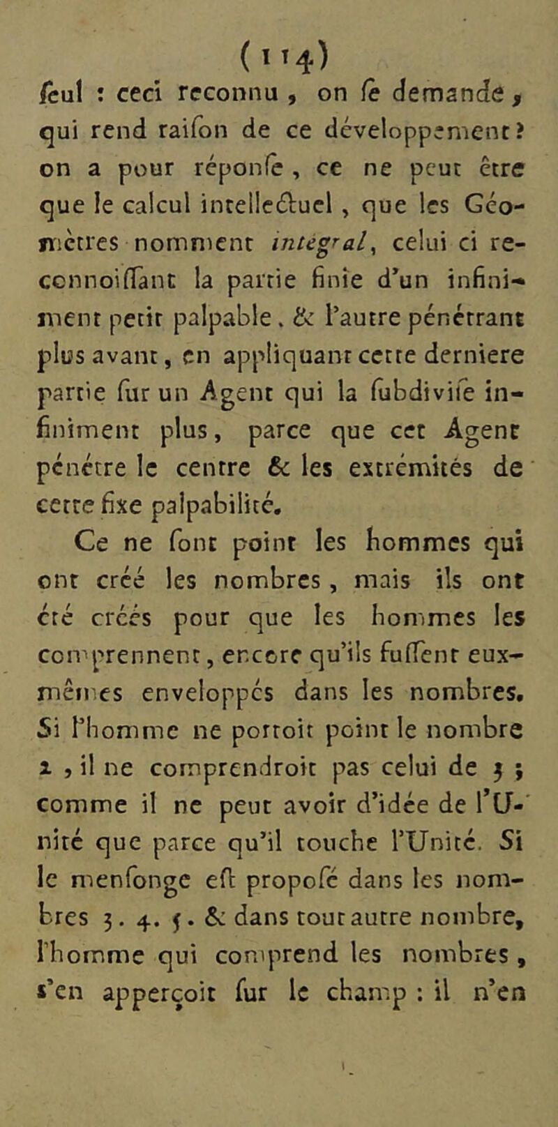 ( iî4) fcul ; ceci reconnu , on Ce demande, qui rend raifon de ce développement? on a pour réponfe , ce ne peut être que le calcul intellcéluel, que les Géo- nictres nomment intégral^ celui ci re- ccnnoilTani: la partie finie d’un infini-» ment petit palpable. & l’autre pénétrant plus avant, en appliquant cette derniere partie fur un Agent qui la fubdivife in- finiment plus, parce que cet Agent pénétre le centre & les extrémités de cette fixe palpabilité. Ce ne font point les hommes qui ont créé les nombres, mais ils ont été créés pour que les hommes les comprennent, encore qu’ils fulTenr eux- mêmes enveloppés dans les nombres. Si l’homme ne portoit point le nombre 1 , il ne comprendroit pas celui de j ; comme il ne peut avoir d’idée de l’CJ- nité que parce qu’il touche TUnité. Si le menfonge efl propofe dans les nom- bres 3. 4. J. & dans tout autre nombre, riiomme qui comprend les nombres , «’en apperçoit fur le chan^p : il n’en