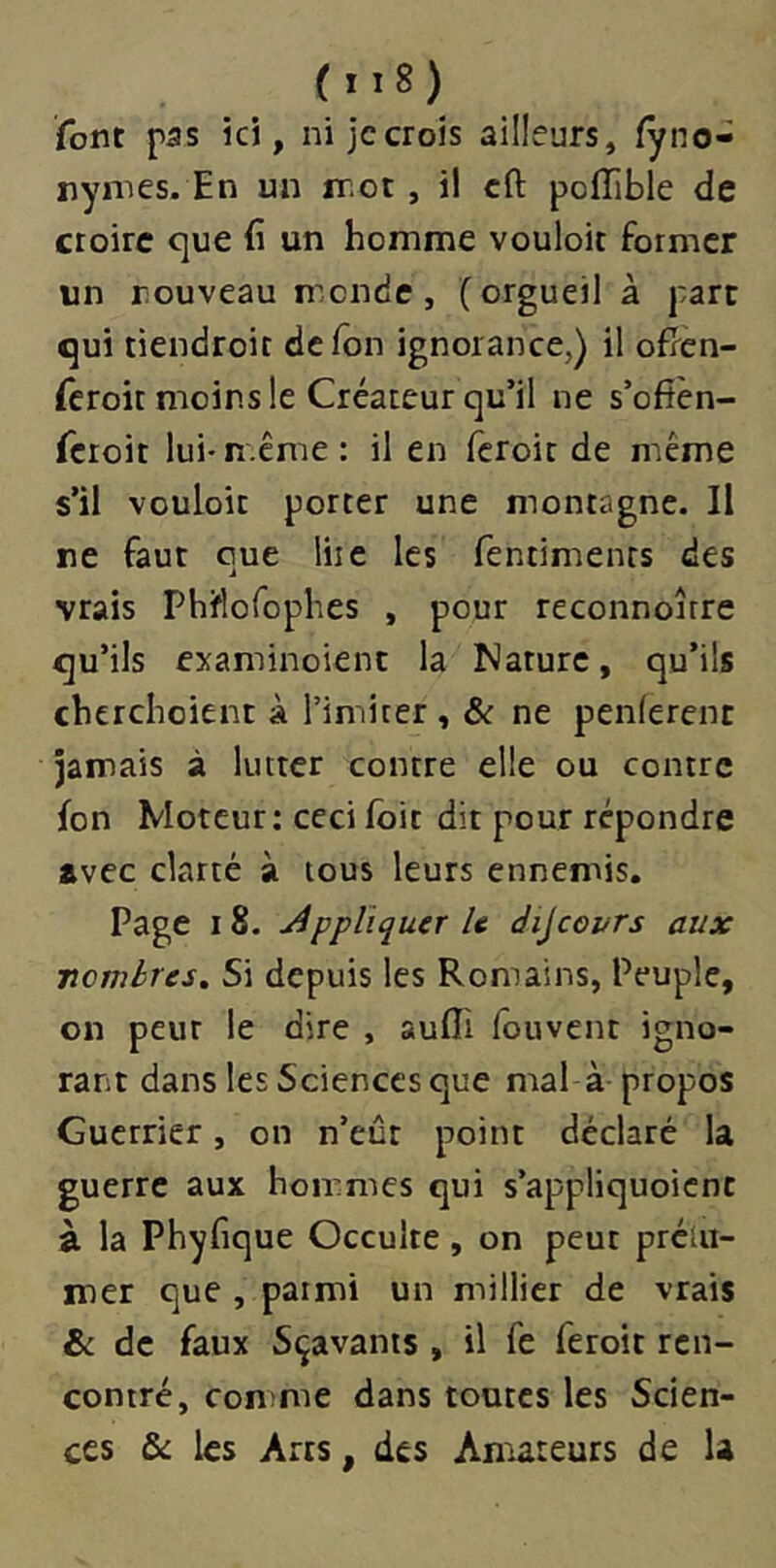 font pas ici, ni jccrois ailleurs, fyno- nymes. En un iT;ot, i! cft poiïible de croire que (î un homme vouloir former un nouveau monde, (orgueil à part qui tiendroit de Ion ignorance,) il ofPen- fcroir moins le Créateur qu’il ne s’ofîèn- rctoit lui-n.cme : il en fcroic de même s’il vouloir porrer une monragne. II ne faut que lire les fentimenrs des vrais Phiflorophes , pour reconnoîrre qu’ils examinoienc la Nature, qu’ils cherchoient à l’imiiter , & ne penlerenc jamais à lutter contre elle ou contre fon Moteur: ceci Ibit dit pour répondre avec clarté à tous leurs ennemis. Page 18. j4ppliquer U dijcGvrs aux ■nombres» Si depuis les Romains, Peuple, on peur le dire , aufli fouvent igno- rant dans les Sciences que mal à propos Guerrier, on n’eût point déclaré la guerre aux hommes qui s’appliquoicnt à la Phyfique Occulte, on peut prétii- mer que , parmi un millier de vrais & de faux Sçavants , il fe feroit ren- contré, comme dans toutes les Scien- ces & les Arts, des Amateurs de U