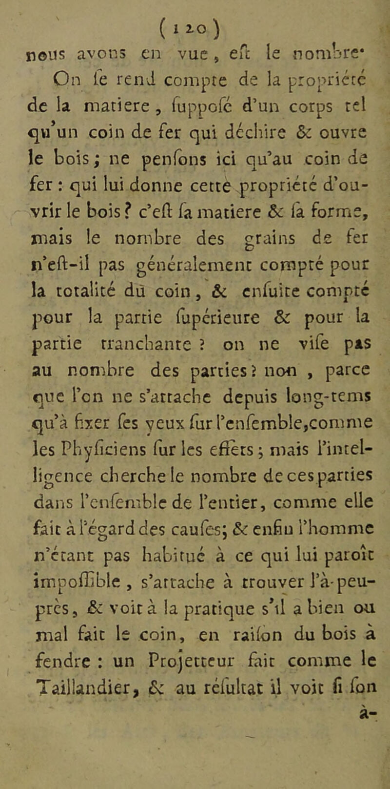 ( izo) nous avons en vue, efc le nombre* On fe rend compte de la propriété de la matière , ruppofe d’un corps tel qu’un coin de fer qui déchire Sc ouvre le bois ; ne penfons ici qu’au coin de fer : qui lui donne cette propriété d’ou- vrir le bois ? c’efl: fa matière &c l'a forme, niais le nombre des grains de fer n’eft-il pas généralement compté pour la totalité dû coin, & enfuite compte pour la partie fuperieure & pour la partie tranchante ? on ne vife pas au nombre des parties 5 non , parce que l’on ne s’attache depuis long-tems qu’à fixer fes yeux fur l’cnfemblejComme les Phyficiens fur les effets; mais l’intel- ligence cherche le nombre de ces parties dans l’cnfemble de l’entier, comme elle fait à l’égard des caufes; & enfin l’homme n’étant pas habitué à ce qui lui parole împoffîble , s’attache à trouver l’à peu- près, & voit à la pratique s’il a bien ou mal fait le coin, en railon du bois à fendre : un Projetteur fait comme le Taillandier, 6: au réfultat il voit fi fon à-