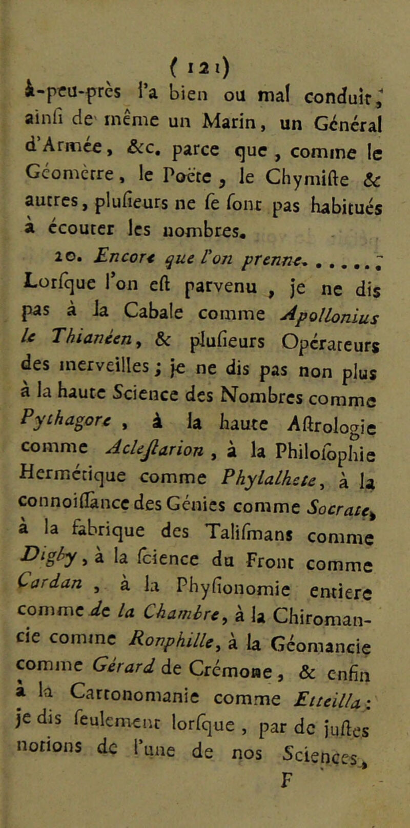 ( I2l) i-pcu-prcs l’a bien ou mal conduit ainfi de' même un Marin, un Général d’Armée, &c. parce que , comme le Géomerre. le Poète , le Chymifte & autres, plufieurs ne fe font pas habitués à écouter les nombres. 2 0. Encor< ^ue ron prenn^^ ..... Lorfque l’on eft parvenu , Je ne dis pas à la Cabale comme Apollonius le Thiavéen^ & plufieurs Opérateurs des merveilles ; Je ne dis pas non plus a la haute Science des Nombres comme Pythagore , à la haute Aftrologie comme AcUJlarion , à la Philofopliie Hermétique comme Phylalhete, à la connoiflànce des Génies comme Socrate^ à la fabrique des Talifmans comme Dighy, à la fcience du Front comme Cardan , à la Phyfionomie entière comme ic U Chambre, à la Chiroman- cie comme RonphilU, à la Géomancie comme Gérard de Crémone, & enfin a la Cartonomanie comme Eiteilla: Je dis feulement lorfque , par de Juftes notions de Tune de nos Sciences^ F